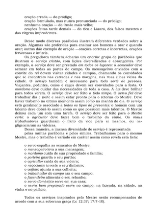 oração errada — do pródigo;
      oração formulada, mas nunca pronunciada — do pródigo;
      nenhuma oração — do irmão mais velho;
      orações feitas tarde demais — do rico e Lázaro, dos falsos mestres e
das virgens imprudentes.

      Desse modo diversas parábolas ilustram diferentes verdades sobre a
oração. Algumas são proferidas para ensinar aos homens a orar e quando
orar; outras dão exemplo de oração —orações corretas e incorretas, orações
fervorosas e inúteis.
      Os pregadores também acharão um enorme grupo de parábolas que
ilustram o serviço cristão, com lições diversificadas e abrangentes. Por
exemplo, o serviço deve ser prestado em todos os lugares: o semeador deve
semear em todas as partes do campo. Os mensageiros enviados com o
convite do rei devem visitar cidades e campos, chamando os convidados
que se encontram nas estradas e nas margens, nas ruas e nas vielas da
cidade. O serviço também é necessário para toda sorte de pessoas.
Viajantes, pedintes, coxos e cegos devem ser convidados para a festa. O
mordomo deve cuidar das necessidades de toda a casa. A luz deve brilhar
para todos verem. O serviço deve ser feito a todo tempo. O servo fiel deve
trabalhar dia e noite e assim estar pronto para o retorno do Mestre. Deve
haver trabalho no último momento assim como na manhã do dia. O serviço
está geralmente associado a todos os tipos de presentes: o homem com um
talento deve dobrá-lo assim como os que possuem mais talentos. O Mestre
deixou cada um com uma tarefa. O serviço deve ser feito para o Mestre
certo: o agricultor deve fazer bem o trabalho da vinha. Os maus
trabalhadores guardaram o fruto da vide para si mesmos, ou ne-
gligenciaram as videiras.
      Dessa maneira, a imensa diversidade de serviço é representada
      pelas muitas parábolas e pelos símiles. Trabalhamos para o mesmo
Mestre, mas o trabalho é variado em caráter assim como revela esta lista:

     o servo espalha as sementes do Mestre;
     o mensageiro leva a sua mensagem;
     o mordomo cuida de sua propriedade e família;
     o porteiro guarda o seu portão;
     o agricultor cuida de sua videira;
     o negociante investe o seu dinheiro;
     o ceifeiro ajunta a sua colheita;
     o trabalhador do campo ara o seu campo;
     o fazendeiro alimenta o seu rebanho;
     o servo doméstico serve em sua casa;
     o servo bem preparado serve no campo, na fazenda, na cidade, na
vinha e no palácio.

     Todos os serviços inspirados pelo Mestre serão recompensados de
acordo com a sua soberana graça (Lc 12:37; 17:7-10).
 