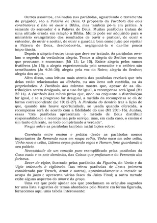 Outros assuntos, ensinados nas parábolas, aguardando o tratamento
do pregador, são a Palavra de Deus. O propósito da Parábola dos dois
construtores é não só ouvir a Bíblia, mas também pô-la em prática. A
semente do semeador é a Palavra de Deus. Muitas parábolas tratam de
uma atitude errada em relação à Bíblia. Muito pode ser adquirido para o
ministério evangelístico dos resultados de ouvir e praticar, de ouvir e
entender, do ouvir e aceitar, de ouvir e guardar: bem como juízo por rejeitar
a Palavra de Deus, desobedecê-la, negligenciá-la e dar-lhe pouca
importância.
       Depois a alegria é outro tema que deve ser tratado. As parábolas reve-
lam o segredo da verdadeira alegria. Temos a alegria do Senhor como os
que procuram e encontram (Mt 13; Lc 15). Existe alegria pelos ramos
frutíferos (Jo 15); a alegria experimentada pelo semeador e o ceifeiro são
semelhantes (Jo 4:36-38); alegria pela voz do Noivo; alegria do Senhor;
alegria dos anjos.
       Além disso, uma leitura mais atenta das parábolas revelará que três
delas estão relacionadas ao dinheiro, ou aos bens sob custódia, ou às
propriedades. A Parábola dos talentos mostra que, apesar de as dis-
tribuições serem desiguais, se o uso for igual, a recompensa será igual (Mt
25:14). A Parábola das minas prova que, onde ou enquanto a distribuição
for igual, e se o progresso for desigual, a medida da recompensa se dá de
forma correspondente (Lc 19:12-27). A Parábola do denário traz a lição de
que, quando não houve oportunidade, se usada quando oferecida, a
recompensa será de acordo com a fidelidade do uso (Mt 20:1-16). Juntas,
essas "três parábolas apresentam o método de Deus distribuir
responsabilidade e recompensa pelo serviço; mas, em cada caso, o ensino é
um tanto diferente, ao todo completando a verdade".
       Pregar sobre as parábolas também inclui lições sobre:

      Coerência entre ensino e prática desde as parábolas menos
importantes do Remendo novo em roupa velha, Vinho novo em odre velho,
Vinho novo e velho, Líderes cegos guiando cegos e Homem forte guardando o
seu palácio.
      Necessidade de um coração puro exemplificado pelas parábolas da
Casa vazia e os sete demônios, das Coisas que profanam e do Fermento dos
fariseus.
      Dever de vigiar, ilustrado pelas parábolas da Figueira, do Verão e do
Vigia ordenado à vigilância. Das trinta parábolas de Jesus (número
considerado por Trench, Arnot e outros), aproximadamente a metade se
ocupa do juízo e apresenta várias fases do Juízo Final; a outra metade
exibe alguns aspectos do amor e da graça.
      Uma vez que pode ajudar aos que proclamam os oráculos sagrados
ter uma lista sugestiva de temas abordados pelo Mestre em forma figurada,
fornecemos aqui uma tabela interessante:
 