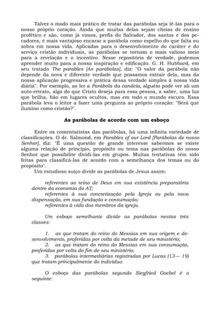 Talvez o modo mais prático de tratar das parábolas seja lê-las para o
nosso próprio coração. Ainda que muitas delas sejam cheias de ensino
profético e são, como já vimos, perfis do Salvador, dos santos e dos pe-
cadores, é mais vantajoso encarar a parábola como espelho do que falta ou
sobra em nossa vida. Aplicadas para o desenvolvimento do caráter e do
serviço cristão individuais, as parábolas se tornam o mais valioso meio
para a revelação e o incentivo. Nesse repositório de verdade, podemos
aprender muito para a nossa inspiração e edificação. G. H. Hubbard, em
seu tratado The parables [As parábolas], diz: "O valor da parábola não
depende da nova e diferente verdade que possamos extrair dela, mas da
nossa aplicação progressiva e prática dessa verdade simples à nossa vida
diária". Por exemplo, ao ler a Parábola da candeia, alguém pode ver ali um
auto-retrato, algo do que Cristo deseja para essa pessoa, a saber, uma luz
que brilha, hão em lugares ocultos, mas em todo o mundo escuro. Essa
parábola leva o leitor a fazer uma pergunta ao próprio coração: "Será que
ilumino como cristão?".

                  As parábolas de acordo com um esboço

      Entre os comentaristas das parábolas, há uma infinita variedade de
classificações. O dr. Salmond, em Parables of our Lord [Parábolas de nosso
Senhor], diz: "É uma questão de grande interesse sabermos se existe
alguma relação de princípio, propósito ou tema nas parábolas do nosso
Senhor que possibilite dividi-las em grupos. Muitas tentativas têm sido
feitas para classificá-las de acordo com a semelhança dos temas ou do
propósito".
      Um estudioso suíço divide as parábolas de Jesus assim:

         referentes ao reino de Deus em sua existência preparatória
    dentro da economia do AT;
         referentes à sua concretização pela Igreja ou pela nova
    dispensação, em sua fundação e consumação;
         referentes à vida dos membros da igreja.

          Um esboço semelhante divide as parábolas nestas três
    classes:

          1. as que tratam do reino do Messias em sua origem e de-
    senvolvimento, proferidas por volta da metade de seu ministério;
          2. as que tratam do reino do Messias em sua consumação,
    proferidas por volta do fim de seu ministério;
          3. parábolas intermediárias registradas por Lucas (13— 19)
    que tratam principalmente do indivíduo.

         O esboço das parábolas segundo Siegfried Goebel é o
    seguinte:
 