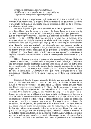 Símile é a comparação por semelhança.
     Metáfora é a comparação por correspondência.
     Alegoria é a comparação por implicação.

      Na primeira, a comparação é afirmada; na segunda, é substituída; na
terceira, é subentendida. A alegoria é então diferente da parábola, pois esta
é um símile continuado, enquanto aquela representa algo ou dá a entender
que alguma coisa é outra.
      Há uma alegoria a que Paulo se refere de modo inequívoco: "... Abraão
teve dois filhos, um da escrava, e outro da livre. Todavia, o que era da
escrava nasceu segundo a carne, mas, o que era da livre, por promessa. O
que se entende por alegoria..." (coisas que ensinam ou dizem mais do está
escrito — v. Gl 4:22,24). Bullinger chega a provar que a alegoria pode
algumas vezes ser fictícia; no entanto, Gaiatas 4 mostra que uma história
verdadeira pode ser alegorizada (ou seja, pode mostrar algum ensinamento
além daquele que, na verdade, se observa), sem no entanto anular a
verdade da história. A alegoria é sempre apresentada no passado e nunca
no futuro. Dessa forma, distingue-se da profecia. A alegoria oferece outro
ensinamento com base nos acontecimentos do passado, enquanto a
profecia trata de acontecimentos futuros e corresponde exatamente ao que
se diz.
      Hillyer Straton, em seu A guide to the parables of Jesus [Guia das
parábolas de Jesus], comenta que "a alegoria é uma descrição codificada.
Ela personifica coisas abstratas; não põe uma coisa ao lado da outra, mas
faz a substituição de uma pela outra. Cada aspecto da alegoria se torna
importante". O dr. Straton, então, acaba por citar a mais famosa alegoria
de toda a literatura, O peregrino, em que John Bunyan usou a sua
imaginação notavelmente fértil para ressaltar a verdade da peregrinação
cristã.

      FÁBULA. A fábula é uma narração fictícia que pretende ilustrar um
princípio ou uma verdade (Jz 9:8-15; 2Rs 14:9). A missão primordial da
fábula é reforçar o conceito da prudência. A fábula, usada poucas vezes
nas Escrituras, está a quilômetros de distância da parábola, embora uma
possa, em alguns momentos, ser semelhante à outra nos aspectos
externos. Comparando qualquer das fábulas de Esopo com as parábolas de
Jesus, percebe-se que a fábula é um tipo inferior de linguagem figurada e
trata de assuntos menos elevados. Está associada à terra e focaliza a vida e
os negócios comuns a todos. Tem por função transmitir lições de sabedoria
prudente e prática e gravar nas mentes dos ouvintes as virtudes da
prudência, da diligência, da paciência e do autocontrole. Também trata do
mal como loucura e não como pecado, além de ridicularizar as falhas e des-
denhar os vícios, escarnecendo deles ou os temendo. Essa é a razão por
que a fábula faz grande uso da imaginação, dotando plantas e animais de
faculdades humanas, fazendo-os raciocinar e falar. A parábola, no entanto,
age numa esfera mais sublime e espiritual e nunca se permite a zombaria
ou a sátira. Tratando das verdades de Deus, a parábola é naturalmente
 