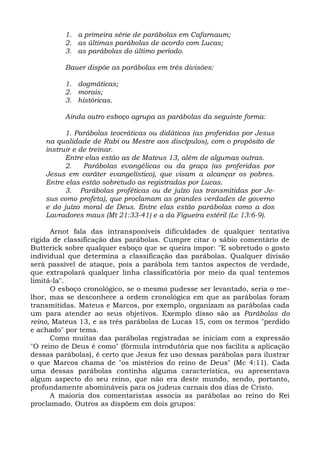 1. a primeira série de parábolas em Cafarnaum;
          2. as últimas parábolas de acordo com Lucas;
          3. as parábolas do último período.

          Bauer dispõe as parábolas em três divisões:

          1. dogmáticas;
          2. morais;
          3. históricas.

          Ainda outro esboço agrupa as parábolas da seguinte forma:

          1. Parábolas teocráticas ou didáticas (as proferidas por Jesus
    na qualidade de Rabi ou Mestre aos discípulos), com o propósito de
    instruir e de treinar.
          Entre elas estão as de Mateus 13, além de algumas outras.
          2.    Parábolas evangélicas ou da graça (as proferidas por
    Jesus em caráter evangelístico), que visam a alcançar os pobres.
    Entre elas estão sobretudo as registradas por Lucas.
          3. Parábolas proféticas ou de juízo (as transmitidas por Je-
    sus como profeta), que proclamam as grandes verdades de governo
    e do juízo moral de Deus. Entre elas estão parábolas como a dos
    Lavradores maus (Mt 21:33-41) e a da Figueira estéril (Lc 13:6-9).

      Arnot fala das intransponíveis dificuldades de qualquer tentativa
rígida de classificação das parábolas. Cumpre citar o sábio comentário de
Butterick sobre qualquer esboço que se queira impor: "E sobretudo o gosto
individual que determina a classificação das parábolas. Qualquer divisão
será passível de ataque, pois a parábola tem tantos aspectos de verdade,
que extrapolará qualquer linha classificatória por meio da qual tentemos
limitá-la".
      O esboço cronológico, se o mesmo pudesse ser levantado, seria o me-
lhor, mas se desconhece a ordem cronológica em que as parábolas foram
transmitidas. Mateus e Marcos, por exemplo, organizam as parábolas cada
um para atender ao seus objetivos. Exemplo disso são as Parábolas do
reino, Mateus 13, e as três parábolas de Lucas 15, com os termos "perdido
e achado" por tema.
      Como muitas das parábolas registradas se iniciam com a expressão
"O reino de Deus é como" (fórmula introdutória que nos facilita a aplicação
dessas parábolas), é certo que Jesus fez uso dessas parábolas para ilustrar
o que Marcos chama de "os mistérios do reino de Deus" (Mc 4:11). Cada
uma dessas parábolas continha alguma característica, ou apresentava
algum aspecto do seu reino, que não era deste mundo, sendo, portanto,
profundamente abomináveis para os judeus carnais dos dias de Cristo.
      A maioria dos comentaristas associa as parábolas ao reino do Rei
proclamado. Outros as dispõem em dois grupos:
 