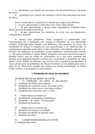 1. parábolas que tratam da natureza e do desenvolvimento. do reino
de Deus;
     2. parábolas que tratam da conduta correta dos membros do reino
de Deus.

      Para a maior parte, é preferível o esboço que segue três divisões:
      1. as que apresentam o reino dos céus como força divina;
      2.    as que apresentam a Igreja como organização fundada pelas
forças divinas da Palavra de Deus;
      3.    as que apresentam os membros do reino em sua disposição,
caminhada e destino.

       O esboço das parábolas mais completo e satisfatório que
encontramos foi o elaborado por George A. Buttrick em seu iluminado
tratado, publicado pela Harper and Brothers, The parables of Jesus [As
parábolas de Jesus]. A respeito de sua classificação, o dr. Buttrick diz: "A
combinação sugerida neste livro é uma tentativa, sem dúvida alguma vul-
nerável, de organizar as parábolas numa seqüência relativamente natural
[...] De que a tentativa é muito falível, ninguém tem mais consciência que o
próprio autor, que já muito se contentaria se a sua obra pudesse ser
apenas uma daquelas pedras ocultas que constituem a fundação de uma
ponte". O dr. Hillyer H. Straton, que em sua obra A guide to the parables of
Jesus [Guia para as parábolas de Jesus] reconhece a sua dívida para com a
obra do dr. Butterick, propõe um esboço em muito semelhante ao desse
citado mestre, o qual passo a citar abaixo:

                      I. Parábolas do início do ministério

     AS   BOAS NOVAS DO REINO DE DEUS
     I.       O CONFLITO DO NOVO E DO VELHO
     a.   Parábola dos filhos das núpcias
     b.   Parábola do remendo novo e da roupa velha
     c.   Parábola do vinho novo e dos odres velhos
     d.   Parábola dos tesouros: novo e velho

     II.  SEMELHANÇAS DO REINO (I)
     a. Parábola do crescimento espontâneo
     b. Parábola do grão de mostarda
     c. Parábola do fermento

     III. SEMELHANÇAS DO REINO (II)
     a. Parábola do tesouro escondido
     b. Parábola da pérola de grande valor
     c. Parábola da rede

     IV.    A RESPONSABILIDADE DE OUVIR
     a. Parábola dos solos
 