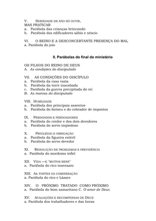 V.   SERIEDADE DE NÃO SÓ OUVIR,
MAS PRATICAR
a. Parábola das crianças brincando
b. Parábola dos edificadores sábio e néscio

VI.    O REINO E A DESCONCERTANTE PRESENÇA DO MAL
a. Parábola do joio


                 II. Parábolas do final do ministério

OS FILHOS DO REINO DE DEUS
A. As condições do discipulado

VII. AS CONDIÇÕES DO DISCÍPULO
a. Parábola da casa vazia
b. Parábola da torre inacabada
c. Parábola da guerra precipitada do rei
B. As marcas do discipulado

VIII. HUMILDADE
a. Parábola dos principais assentos
b. Parábola do fariseu e do cobrador de impostos

IX. PERDOADOS E PERDOADORES
a. Parábola do credor e dos dois devedores
b. Parábola do servo impiedoso

X.    PRIVILÉGIO E OBRIGAÇÃO
a. Parábola da figueira estéril
b. Parábola do servo devedor

XI.   RESOLUÇÃO DE PROBLEMAS E PREVIDÊNCIA
a. Parábola do mordomo infiel

XII. VIDA —E "MUITOS BENS"
a. Parábola do rico insensato

XIII. As FONTES DA COMISERAÇÃO
a. Parábola do rico e Lázaro

XIV. O PRÓXIMO TRATADO COMO PRÓXIMO
a. Parábola do bom samaritano C. O amor de Deus

XV. AVALIAÇÕES E RECOMPENSAS DE DEUS
a. Parábola dos trabalhadores e das horas
 