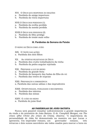XVI. O DEUS QUE RESPONDE ÀS ORAÇÕES
     a. Parábola do amigo importuno
     b. Parábola da viúva importuna

     XVII.O DEUS DOS PERDIDOS (1)
     a. Parábola da ovelha perdida
     b. Parábola da moeda perdida

     XVIII.0 DEUS DOS PERDIDOS (2)
     a. Parábola do filho pródigo
     b. Parábola do irmão mais velho

                      III. Parábolas da Semana da Paixão

     O REINO DE DEUS COMO JUÍZO

     XIX. O TESTE DAS AÇÕES
     a. Parábola dos dois filhos

     XX. As OFERTAS REJEITADAS DE DEUS
     a. Parábola dos cruéis trabalhadores da vinha
     b. Parábola da pedra angular rejeitada

     XXI. PREPARAR A LUZ DO REINO
     a. Parábola da grande festa
     b. Parábola do banquete das bodas do filho do rei
     c. Parábola das vestes de núpcias

     XXII. PREPARAÇÃO E EMERGÊNCIA
     a. Parábola das noivas sábias e das imprudentes

     XXIII. OPORTUNIDADE, FIDELIDADE E RECOMPENSA
     a. Parábola dos talentos
     b. Parábola das minas

     XXIV. O JUÍZO DO REINO
     a. Parábola do juízo final


                     AS PARÁBOLAS DE JOÃO BATISTA
      Nunca será possível ressaltar suficientemente a grande importância
da vinda e do ministério de João Batista. O dr. Campbell Morgan, em The
crises ofthe Christ [As crises do Cristo], observa: "A importância da
personalidade de João foi demonstrada na maneira em que Lucas o
apresenta. Um imperador romano, um          governador   romano,     três
tetrarcas e dois sumos sacerdotes são todos usados para marcar a hora em
 