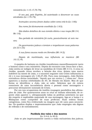 ministério (Lc 1:15-17,76-79);

          O seu pai, pelo Espírito, foi autorizado a descrever as suas
    atividades (Lc 1:76-79);

           Instruções severas foram dadas sobre como criá-lo (Lc 1:80);

           Seu nome foi divinamente escolhido (Lc 1:63);

         São dados detalhes de sua comida diária e sua roupa (Mt 3:4;
    Mc 1:6);

           Seu período de ministério foi curto, possivelmente só seis me-
    ses;

          Os governantes judeus o temiam e respeitavam suas palavras
    (Jo 22 e 23);

           A sua fama causou medo em Herodes (Mt 14:2);

         Depois de martirizado, sua influência se manteve (Mt
    16:13,14).

      A epopéia do batismo no Jordão transformou maravilhosamente tanto
o homem como o seu ministério. Depois do encontro com Jesus face a face,
João sentiu-se indigno de levar as sandálias de Cristo (Mt 3:11). A cena no
Jordão, quando Jesus recebeu a bênção dos céus, deixou uma marca
indelével na mente de João, e o encontro seguinte com Cristo influenciou a
ele e à sua mensagem (Jo 1:26,27,30). Para essa mensagem, João Batista
reivindicou divina autoridade: "Aquele que me enviou [...] disse-me". Deus
apareceu a muitas celebridades do AT, de Abraão em diante. Mas de que
forma se identificou a João, não se sabe. Sabemos que ele estava
consciente de uma incumbência direta e pessoal como mensageiro e
precursor divinamente nomeado de Cristo.
      Por ora nos ocuparemos da insólita roupagem parabólica das afirma-
ções de João. Por quatrocentos anos os céus se tinham silenciado; de re-
pente João aparece e, ultrapassando todas os profetas anteriores no que
diz respeito à esplêndida majestade de sua mensagem, liga-se a Isaías e a
Malaquias como cumpridor de suas profecias. Suas ordens foram
categóricas, como fica evidenciado na imagem que ele usou para anunciá-
las. Os quadros duplos e impressionantes que João empregou são dignos
de reflexão e de entendimento.


                       Parábola dos vales e dos montes
                            (Lc 3:4-6; Is 40:3)
     João se pôs impetuosamente contra a visão exclusivista dos judeus;
 