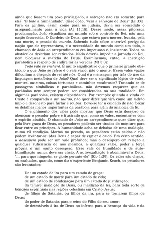 ainda que fossem um povo privilegiado, a salvação não era somente para
eles. "E toda a humanidade", disse João, "verá a salvação de Deus" (Lc 3:6).
Para os gentios, assim como para os judeus, devia ser concedido o
arrependimento para a vida (At 11:18). Desse modo, nessa pitoresca
proclamação, João visualizou um mundo sob o controle do Rei, não uma
nação favorecida. O Cordeiro de Deus, que estava para morrer, levaria, pela
sua morte, o pecado do mundo. Sabendo tudo sobre o terrível perigo da
nação que ele representava, e a necessidade do mundo como um todo, o
chamado de João ao arrependimento era impetuoso e. insistente. Todos os
obstáculos deveriam ser retirados. Nada deveria impedir a jornada do Rei,
nem bloquear a marcha de Deus. Examinemos, então, a instrução
parabólica a respeito de endireitar as veredas (Mt 3:3):
       Todo vale se encherá. É muito significativo que o primeiro grande obs-
táculo a que João se refere é o vale vazio, não o monte. Esses vales vazios
dificultam a chegada do rei até nós. Qual é a mensagem por trás do uso da
linguagem metafórica de João? Qual deve ser o significado lógico de vales,
montes, outeiros, coisas tortuosas e caminhos escabrosos? Tratando-se de
passagens simbólicas e parabólicas, não devemos esquecer que as
parábolas nem sempre podem ser consideradas na sua totalidade. Em
algumas parábolas, existem disparidades. Por exemplo: quando a vinda de
Cristo é comparada a um ladrão, não quer dizer que virá como um ladrão
ímpio e desonesto para furtar e roubar. Deve-se ter o cuidado de não forçar
os detalhes menos importantes da parábola para além da analogia da fé.
       O enchimento dos vales pode mostrar que Deus está desejoso de
abençoar o pecador pobre e frustrado que, como os vales, encontra-se com
o espírito abatido. O chamado de João ao arrependimento quer dizer que,
pela livre graça de Deus, os pecadores poderão ser tirados do monturo para
ficar entre os príncipes. A humanidade acha-se debaixo de uma maldição,
numa vil condição. Mortos no pecado, os pecadores estão caídos e não
podem levantar-se. Mas Deus é capaz de erguer o caído. Em certo sentido,
o desespero pode ser um vale profundo; mas o desespero em relação a
qualquer suficiência de nós mesmos, a qualquer valor, poder e força
própria é um santo desespero. Esse vale de humildade e de auto-
humilhação nunca deve ser cheio. A auto-exaltação é abominável a Deus.
"... para que ninguém se glorie perante ele" (ICo 1:29). Os vales são cheios,
ou exaltados, quando, como diz o experiente Benjamin Keach, os pecadores
são levantados:

     De um estado de ira para um estado de graça;
     de um estado de morte para um estado de vida;
     de um estado de condenação para um estado de justificação;
     da temível maldição de Deus, ou maldição da lei, para toda sorte de
bênçãos espirituais nas regiões celestiais em Cristo Jesus;
     de filhos de Satanás, ou filhos da ira, para se tornarem filhos de
Deus;
     do poder de Satanás para o reino do Filho do seu amor;
     de detestáveis à ira de Deus no inferno para a herança da vida e da
 