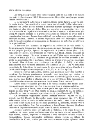 glória eterna nos céus.

      As perguntas práticas são: "Existe algum vale na sua vida e na minha
que não tenha sido enchido? Quantas almas Deus têm perdido por causa
destes vales vazios?".
      ... se abaixará todo monte e outei-ro. Nessa outra figura, João vai ain-
da mais fundo. Que obstáculos eram esses interditando deliberadamente o
caminho de Deus? Esses montes e outeiros tinham aplicação inequívoca
aos fariseus dos dias de João. Em seu orgulho e arrogância, eles e os
intérpretes da lei "rejeitaram o conselho de Deus quanto a si mesmos" (Lc
7:30). O orgulho sempre foi o grande obstáculo no caminho de Deus para o
coração dos homens. Parece inacreditável que o homem possa obstruir os
esforços divinos. "Estrita e severa vigilância deve ser empregada contra
toda forma de orgulho, de arrogância, de bairrismo, de soberba, de altivez e
de superioridade."
      A soberba dos fariseus se expressa na confissão de um deles: "O
Deus, graças te dou porque não sou como os demais homens...". Jactavam-
se da própria justiça, apesar de rejeitarem a justiça divina (Rm 10:3).
Pensando-se justos, desprezavam os outros (Lc 18:9). Assim, sentiam-se
como montes no que diz respeito aos seus privilégios legais como povo da
aliança de Deus (Jo 8:33). Também se gabavam de só eles deterem o se-
gredo do conhecimento e, portanto, serem os únicos professores e senhores
de Israel. Mas tinham uma confiança carnal (Rm 2:17-21), e o altivo
pensamento que nutriam precisava ser abatido (Is 2:11-14). O dinâmico
ministério de João tirou os poderosos de seus assentos. A humilhação é o
único caminho para a exaltação (ICo 1:26,27; Mt 11:35; Fp 2:9).
      Existem outras aplicações, porém, que podemos fazer dos montes e
outeiros. Os judeus precisavam aprender que deveriam ser postos no
mesmo nível dos gentios, sendo co-herdeiros da mesma graça. Cristo, por
sua morte, não desfez a aliança da lei e os privilégios dela decorrentes,
possibilitando a todos os que cressem que fossem feitos um nele?
      Desse modo os nossos pecados e as nossas iniqüidades devem pare-
cer montes que alcançam os céus e merecem a ira e a vingança divina.
      Mas, graças a Deus, esse monte pode ser aplanado e atirado para
dentro do mar (Mq 7:19). Que monte de culpa o nosso! Já foi, no entanto,
aplanado na hora do nosso arrependimento, fé e justificação (lPe 2:24).
      Os monarcas orgulhosos podem parecer montes: "Quem és tu, ó
grande monte? Diante de Zorobabel serás uma campina" (Zc 4:7). Deus
sabe como privar o mais soberbo monarca de todo o seu poder e reino,
visto que é por causa dele que os reis governam e, portanto, devem viver e
agir com humildade. Que fim vergonhoso e humilhante tiveram ditadores
tirânicos e orgulhosos como Adolph Hitler e Benito Mussolini!
      Montes também pode ser aplicado a Satanás e às suas hostes da
maldade, os quais, antes exaltados nas alturas, tentaram ser como Deus.
Eles foram, porém, depostos e exercem o seu diabólico reinado sobre a
humanidade. Essas potestades satânicas ainda regem os filhos da
desobediência. Cristo, porém, por sua morte e ressurreição, aplanou esses
 