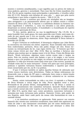montes e outeiros amaldiçoados, o que significa que os privou de todos os
seus poderes, governo e autoridade. Para esse fim foi Cristo manifesto (Uo
3:8). Foi ele quem espoliou esses principados e potestades, e triunfou sobre
eles (Cl 2:15). Satanás está debaixo de seus pés: "... para que pela morte
aniquilasse o que tinha o império da morte..." (Hb 2:14,15).
      Outros montes e outeiros que devem ser nivelados são as imagina-
ções arrogantes e os pensamentos altivos que se inflam contra o conhe-
cimento de Deus (2Co 10). A riqueza e a sabedoria deixam os homens car-
nais orgulhosos e soberbos, e, uma vez elevados a um altivo pináculo,
desprezam os menos afortunados. A humildade e a humilhação de espírito
encontram a aprovação de Deus.
      "O rico, porém, glorie-se na sua in-significância" (Tg 1:9,10). Se o
mais humilde tiver mais graça, for mais parecido com Cristo, será mais ele-
vado do que aquele que é rico no mundo, mas não galgou os degraus da
humildade. "Quando se abaterem, dirás: Haja exaltação! E Deus salvará o
humilde (Jó 22:29).
      O que é tortuoso se endireitará. A hierarquia religiosa que João Batis-
ta encontrou era tortuosa em vários. aspectos. Suas estradas não estavam
bem endireitadas; portanto, Deus não podia chegar até eles. Eram tor-
tuosos na interpretação da lei, cuja regra estrita era: "O homem que fizer
estas coisas viverá por elas" (Rm 10:5). Mas os escribas e fariseus não
tinham uma justiça que se equipa-rasse à lei de Deus. Como diz Benja-min
Keach: "Eram tortuosos, algumas vezes curtos numa mão e largos na
outra. Pois em muitos casos não faziam o que a lei exigia; e em outros
faziam o que a lei proibia ou não exigia; no entanto, pensavam que as suas
opiniões e a vida que levavam eram mais retas que a dos outros, quando na
verdade eram eles os mais tortuosos". Cristo veio para que seus princípios,
práticas e opiniões tortuosos fossem endireitados; e aqueles que criam
eram consertados por ele, na fé e na prática.
      O que é tortuoso também se aplica àquelas formas de adoração que
Cristo nunca instituiu nem determinou. Todas as falsas ordenanças em
desacordo com a regra do NT para a adoração bem como a minis-tração
dessas ordenanças são tortuosidades e devem submeter-se às normas
divinas.
      Assim, existe tortuosidade na vida e no viver. A vontade e a Palavra
de Deus formam a única regra de vida. Pecar significa errar o alvo,
desviando-se do prumo divino, transgredindo a lei de Deus; e assim os
caminhos pecaminosos são caminhos tortuosos. Quando Paulo declarou
que a mente carnal não está "sujeita à lei de Deus, nem em verdade o pode
ser" (Rm 8:7), queria dizer que, como pecadores, nascemos tortuosos e
tornamo-nos mais tortuosos pela prática. Somente Cristo, pelo poder do
seu Espírito, pode fazer cada parte da nossa vida harmonizar-se com a
vontade divina.
      ... e os caminhos escabrosos se aplanarão. Pode parecer um remoto
lamento dos montes aos caminhos escabrosos, mas todos eles aparecem na
visão de João e são claramente concebidos por ele como obstáculos que
retardam a marcha do Rei (em sua pressa por alcançar a alma dos
 
