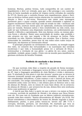 homens). Rochas, pedras brutas, tudo compartilha de um caráter de
impedimento e deve ser retirado, para que o Rei prossiga o seu caminho.
Deus já havia mandado as pedras de tropeço serem retiradas do caminho
(Is 57:14). Queria que o caminho ficasse sem impedimentos, plano e fácil,
mas os fariseus tinham posto muitos obstáculos no caminho do homem em
direção a Deus e vice-versa. Porventura não existe uma mensagem
pertinente para o nosso coração, quando somos chamados a aplainar os
lugares escabrosos? Talvez não haja nada de errado na vida —nenhum vale
para ser cheio, nenhum monte para ser aplainado, nenhuma tortuosidade
para ser tratada. Estamos salvos e bem estabelecidos na vida cristã, mas
pode ser que tenhamos uma disposição escabrosa, um acidentamento que
impede e dificulta a aproximação. Sem nos darmos conta, as nossas pala-
vras ferem e ofendem. Existe uma austeridade de modos, algo proibido e
não atraente em nós, que impede o Rei de alcançar os outros. Falta
suavidade na vida. Existem lombadas nas estradas. Que o Senhor, como
restaurador de caminhos, possa tirar de nós todos esses rudes traços de
obstrução, tão danosos ao testemunho eficaz!
      O principal propósito no nivelamento dos montes, na terraple-nagem
dos vales, no conserto das tortuosidades e na suavização das estradas
escabrosas é que toda a humanidade possa ver a salvação de Deus e
testemunhar a revelação de sua glória —a glória do seu amor, justiça,
santidade, verdade, graça e poder. Cristo veio ao mundo para manifestar os
gloriosos atributos da bendita Trindade.


                    Parábola do machado e das árvores
                                    (Mt 3:10)

       Os que ouviram João falar a respeito do pecado de forma incompa-
rável devem ter lembrado a linguagem severa de Elias e de outros profetas
do AT. Aqui a linguagem parabólica de João Batista é vivida e alarmante,
pois "O machado já está posto à raiz das árvores" mostra que as árvores já
estavam tremendo mesmo nos galhos mais estendidos. Já que as árvores
são consideradas infrutíferas, o juízo começa a cair e haveria de durar até
ser concluído. Um antigo comentarista diz a respeito de João Batista: "Seu
ministério ardia como um forno, e não deixou para os fariseus nem a raiz
da aliança de Abraão, nem os ramos de suas boas obras; ele os arrancou
da aliança de Abraão e, por arrancá-los da raiz, deixou-lhes sem nenhuma
terra a que pudessem se agarrar".
       A raiz de que fala João é a parte em que a árvore e os ramos se fixam
e crescem, servindo de parábola de Abraão e da aliança que Deus firmou
com ele. Foi essa raiz ou fundação que os líderes judaicos reivindicaram,
quando João lhes resistiu: "Somos descendentes de Abraão" (Jo 8:33). Por
árvore entendemos a descendência do tronco de Abraão segundo a carne.
Infelizmente, porém, o povo judeu tornou-se "árvore má" (Mt 7:17) e
corrupta, devendo, portanto, ser derrubada. No machado que toca as
árvores temos simbolizados os instrumentos que Deus usou para tratar
 