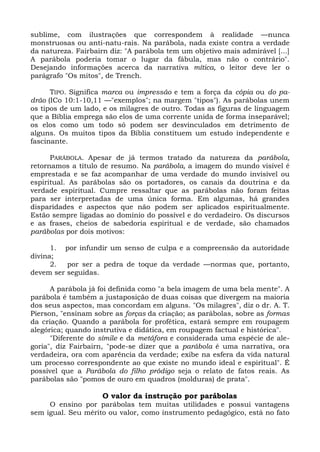 sublime, com ilustrações que correspondem à realidade —nunca
monstruosas ou anti-natu-rais. Na parábola, nada existe contra a verdade
da natureza. Fairbairn diz: "A parábola tem um objetivo mais admirável [...]
A parábola poderia tomar o lugar da fábula, mas não o contrário".
Desejando informações acerca da narrativa mítica, o leitor deve ler o
parágrafo "Os mitos", de Trench.

      TIPO. Significa marca ou impressão e tem a força da cópia ou do pa-
drão (ICo 10:1-10,11 —"exemplos"; na margem "tipos"). As parábolas unem
os tipos de um lado, e os milagres de outro. Todas as figuras de linguagem
que a Bíblia emprega são elos de uma corrente unida de forma inseparável;
os elos como um todo só podem ser desvinculados em detrimento de
alguns. Os muitos tipos da Bíblia constituem um estudo independente e
fascinante.

      PARÁBOLA. Apesar de já termos tratado da natureza da parábola,
retornamos a título de resumo. Na parábola, a imagem do mundo visível é
emprestada e se faz acompanhar de uma verdade do mundo invisível ou
espiritual. As parábolas são os portadores, os canais da doutrina e da
verdade espiritual. Cumpre ressaltar que as parábolas não foram feitas
para ser interpretadas de uma única forma. Em algumas, há grandes
disparidades e aspectos que não podem ser aplicados espiritualmente.
Estão sempre ligadas ao domínio do possível e do verdadeiro. Os discursos
e as frases, cheios de sabedoria espiritual e de verdade, são chamados
parábolas por dois motivos:

      1. por infundir um senso de culpa e a compreensão da autoridade
divina;
      2.  por ser a pedra de toque da verdade —normas que, portanto,
devem ser seguidas.

      A parábola já foi definida como "a bela imagem de uma bela mente". A
parábola é também a justaposição de duas coisas que divergem na maioria
dos seus aspectos, mas concordam em alguns. "Os milagres", diz o dr. A. T.
Pierson, "ensinam sobre as forças da criação; as parábolas, sobre as formas
da criação. Quando a parábola for profética, estará sempre em roupagem
alegórica; quando instrutiva e didática, em roupagem factual e histórica".
      "Diferente do símile e da metáfora e considerada uma espécie de ale-
goria", diz Fairbairn, "pode-se dizer que a parábola é uma narrativa, ora
verdadeira, ora com aparência da verdade; exibe na esfera da vida natural
um processo correspondente ao que existe no mundo ideal e espiritual". É
possível que a Parábola do filho pródigo seja o relato de fatos reais. As
parábolas são "pomos de ouro em quadros (molduras) de prata".

                     O valor da instrução por parábolas
     O ensino por parábolas tem muitas utilidades e possui vantagens
sem igual. Seu mérito ou valor, como instrumento pedagógico, está no fato
 