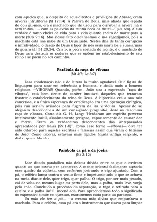 com aqueles que, a despeito de seus direitos e privilégios de Abraão, eram
árvores infrutíferas (SI 17:14). A Palavra de Deus, mais afiada que espada
de dois gu-mes, era o machado que ele usou para derrubar a árvore má e
sem frutos. "... com as palavras da minha boca os matei..." (Os 6:5). A sua
verdade é tanto cheiro de vida para a vida quanto cheiro de morte para a
morte (2Co 2:16). Mas nesse fato descansamos e nos regozijamos, pois o
machado está nas mãos de um Deus justo. Nestes dias de tanta corrupção
e infrutividade, o desejo de Deus é fazer de nós seus martelos e suas armas
de guerra (Jr 51:20,24). Cristo, a pedra cortada do monte, é o machado de
Deus para destruir os poderes que se opõem ao estabelecimento do seu
reino e se põem no seu caminho.


                        Parábola da raça de víboras
                                (Mt 3:7; Lc 3:7)

       Essa condenação não é de leitura lá muito agradável. Que figura de
linguagem para usar em referência a homens, e ainda mais a homens
religiosos —VÍBORAS! Quando, porém, João usa a expressão "raça de
víboras", está bem ciente do caráter imutável daqueles que tentaram
frustrar o estabelecimento do reino de Deus. A hipocrisia era a sua raiz
cancerosa, e a única esperança de erradicação era uma operação cirúrgica,
pois não seriam avisados para fugirem da ira vindoura. Apesar de se
alegarem descendência de um consagrado progenitor, João os denomina
raça de víboras. Como diz G. H. Lang: "Herdaram um espírito perverso
inteiramente inútil, absolutamente perigoso, capaz somente de causar dor
e morte. Eram os verdadeiros descendentes dos antepassados
apresentados por Isaías (59:1-8)". Como esse termo —víboras— deve ter
sido doloroso para aqueles escribas e fariseus assim que viram o batismo
de João! Como víboras, estavam mais ligados àquela antiga serpente, o
diabo, que a Abraão.


                         Parábola da pá e da joeira
                                   (Mt 3:12)

      Esse ditado parabólico não deixou dúvida entre os que o ouviram
quanto ao que estava por acontecer. A mente oriental facilmente captaria
esse quadro da colheita, com ceifei-ros joeirando o trigo ajuntado. Com a
pá, o ceifeiro lança contra o vento firme e impetuoso tudo o que se achava
na meda diante dele, quer trigo, quer palha. O trigo, por ser mais pesado,
cai de volta no mesmo lugar ou perto dele, mas a palha, mais leve, voeja
pelo chão. Concluído o processo da separação, o trigo é retirado para o
celeiro, e a palha inútil, incendiada. Para apreendermos todo o significado
do expressivo símile em questão, examinemos cada parte da parábola:
      Na mão ele tem a pá... —a mesma mão divina que empunhava o
machado. Para o ceifeiro, essa pá era o instrumento que usava para limpar
 