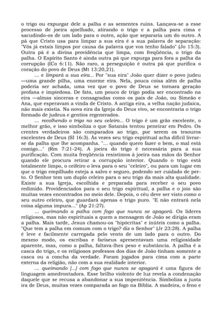 o trigo ou expurgar dele a palha e as sementes ruins. Lançava-se a esse
processo de joeira ajoelhado, atirando o trigo e a palha para cima e
sacudindo-os de um lado para o outro, ação que separaria um do outro. A
pá que Cristo usa para limpar a sua eira é a sua palavra de separação:
"Vós já estais limpos por causa da palavra que vos tenho falado" (Jo 15:3).
Outra pá é a divina providência que limpa, com freqüência, o trigo da
palha. O Espírito Santo é ainda outra pá que expurga para fora a palha da
corrupção (ICo 6:11). Não raro, a perseguição é outra pá que purifica o
coração do povo de Deus (Mt 13:20,21).
       ... e limpará a sua eira... Por "sua eira" João quer dizer o povo judeu
—uma grande pilha, uma enorme eira. Nela, pouca coisa além de palha
poderia ser achada, uma vez que o povo de Deus se tornara geração
profana e impiedosa. De fato, um pouco de trigo podia ser encontrado na
eira —almas sinceras e consagradas como os pais de João, ou Simeão e
Ana, que esperavam a vinda de Cristo. A antiga eira, a velha nação judaica,
não mais existia. Na nova eira da Igreja do Deus vivo, se encontraria o trigo
formado de judeus e gentios regenerados.
       ... recolhendo o trigo no seu celeiro... O trigo é um grão excelente, o
melhor grão, e isso simboliza o que Satanás tentou peneirar em Pedro. Os
crentes verdadeiros são comparados ao trigo, por serem os tesouros
excelentes de Deus (SI 16:3). Às vezes seu trigo espiritual acha difícil livrar-
se da palha que lhe acompanha. "... quando quero fazer o bem, o mal está
comigo..." (Rm 7:21-24). A joeira do trigo é necessária para a sua
purificação. Com muita freqüência resistimos à joeira nas mãos do Senhor
quando ele procura retirar a corrupção interior. Quando o trigo está
totalmente limpo, o ceifeiro o leva para o seu "celeiro", ou para um lugar em
que o trigo empilhado esteja a salvo e seguro, podendo ser cuidado de per-
to. O Senhor tem um duplo celeiro para o seu trigo da mais alta qualidade.
Existe a sua Igreja, escolhida e preparada para receber o seu povo
redimido. Providenciados para o seu trigo espiritual, a palha e o joio são
muitas vezes encontrados no meio dele. Depois, o céu deve ser visto como o
seu outro celeiro, que guardará apenas o trigo puro. "E não entrará nela
coisa alguma impura..." (Ap 21:27).
       ... queimando a palha com fogo que nunca se apagará. Os líderes
religiosos, mas não espirituais a quem a mensagem de João se dirigia eram
a palha. Mais tarde, Jesus chamou-os "hipócritas" e inúteis como a palha.
"Que tem a palha em comum com o trigo? diz o Senhor" (Jr 23:28). A palha
é leve e facilmente carregada pelo vento de um lado para o outro. Do
mesmo modo, os escribas e fariseus apresentavam uma religiosidade
aparente, mas, como a palha, faltava-lhes peso e substância. A palha é a
casca do trigo, e os religiosos professos dos dias de João tinham somente a
casca ou a concha da verdade. Foram jogados para cima com a parte
externa da religião, não com a sua realidade interior.
       ... queimando [...] com fogo que nunca se apagará é uma figura de
linguagem amedrontadora. Esse brilho violento de luz revela a condenação
daquele que se recusa a abandonar a sua impenitência. Simboliza a justa
ira de Deus, muitas vezes comparada ao fogo na Bíblia. A madeira, o feno e
 