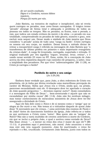 de ser assim exaltado;
          Digno é o Cordeiro, nossos lábios
          repetem,
          Porque foi morto por nós.

      João Batista, na tentativa de explicar o inexplicável, não só revela
quem carregou os pecados, mas como foram carregados. O trágico termo
"pecado" abrange de forma total e adequada o problema de todos as
pessoas em todos os tempos. Não os pecados, os frutos, mas o pecado, a
raiz, que indica um estado errôneo da mente e da alma —o pecado em sua
totalidade, compreendendo os pecados de todo gênero, número e grau, sem
excluir nem sequer um. Desse modo o símbolo de João mostra que Deus
considera "o pecado" acima de tudo uma "carga ou fardo". Cristo carregou
os nossos em seu corpo, no madeiro. Dessa forma o método divino de
retirar a insuportável carga é referido na mensagem de João Batista que "o
transformou de último profeta em primeiro e mais importante evangelista
da cristan-dade". A carga foi levantada, carregada, suportada e retirada. O
original traduzido por tira significa "erguer, levantar, levar, retirar", e é
usado nesse sentido 25 vezes no NT. Essa, então, foi a concepção de João
acerca da obra expiatória daquele cujo caminho ele preparou, a saber, tirar
a iniqüidade dos pecadores. Por que viver "sobrecarregados" (Mt 11:28), se
Cristo já carregou o fardo?


                       Parábola do noivo e seu amigo
                                   (Jo 3:29,30)

       Embora fosse verdade que, para João, a obra redentora de Cristo era
prioritária, ele já tinha por divina revelação uma maravilhosa percepção do
caráter do Messias. Sabia que Jesus era o Cristo, ainda que, na prisão,
parecesse escandalizado com ele. O desespero deve ter apertado o coração
de João quando perguntou: "... devemos esperar outro?". Quão consoladora
é a mensagem do Filho de Deus:"... bem-aventurado é aquele que não se
escandalizar por minha causa" (Mt 11:6). João não fez nenhum milagre,
mas tomar conhecimento do miraculoso ministério de Jesus deve ter-lhe
assegurado a divindade de Cristo.
       Aqui ele fala dele como o Noivo e de si mesmo como o "amigo" que se
alegra ao lhe ouvir a voz. Não temos aí o vislumbre daquele de quem João
disse "E necessário que ele cresça..."j uma antevisão dos ensinos de Paulo e
de João? Antes do nascimento histórico da Igreja, João referiu-se a todos
os que aceitaram a Cristo como "noiva". Mas quem são os "amigos" do
Noivo? Não são a vasta multidão de crentes anteriores à morte do Cordeiro,
em que se inclui o próprio João, o qual o aceitou como enviado de Deus?
Não disse Jesus: "... o menor no reino dos céus é maior do que ele"? (Mt
11:11). A grandeza aqui é posicionai, não moral. João anunciou o reino
mas este não veio naquele momento. João foi martirizado; o reino foi
rejeitado e o Rei, crucificado. Certamente João Batista, junto com todos os
 