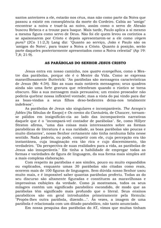 santos anteriores a ele, estarão nos céus, mas não como parte da Noiva que
passou a existir em conseqüência da morte do Cordeiro. Cabia ao "amigo"
encontrar a noiva e trazê-la ao noivo, assim como o servo de Abraão
buscou Rebeca e a trouxe para Isaque. Mais tarde, Paulo aplica a si mesmo
a mesma figura como servo de Deus. Não foi ele quem levou os coríntios a
se apaixonarem por Cristo e depois apresentarem-se a ele como virgem
pura? (2Co 11:2,3) Lang diz: "Quanto ao serviço, João e Paulo são os
'amigos do Noivo', para trazer a Noiva a Cristo. Quanto à posição, serão
parte daqueles posteriormente apresentados como a Noiva celestial" (Ap 19:
7,8; 21:9).

                AS PARÁBOLAS DO SENHOR JESUS CRISTO

      Jesus entra em nosso caminho, nos quatro evangelhos, como o Mes-
tre das parábolas, porque ele é o Mestre da Vida. Como se expressa
maravilhosamente Butterick: "As parábolas são mensagens características
de Jesus (Mc 4:34). São as suas mais notáveis mensagens; seus quadros
ainda são uma forte gravura que relembram quando o rústico se torna
obscuro. São a sua mensagem mais persuasiva; um ensino proseador não
poderia quebrar nossa inflexível vontade; mas a vista do pai vindo para dar
as boas-vindas a seus filhos deso-bedientes deixa-nos totalmente
indefesos".
      As parábolas de Jesus são singulares e incomparáveis. The Aesops's
fables [As fábulas de Esopo] e Os contos da Cantuária, de Chaucer, tornam-
se pálidos em insignificân-cia ao lado das incomparáveis narrativas
daquele que é o "incompará-vel contador de parábolas". Se, como Hillyer
Straton afirma, "uma das coisas mais interessantes sobre as formas
parabólicas de literatura é a sua raridade, as boas parábolas são poucas e
muito distantes", nosso Senhor certamente não tinha nenhuma falta nesse
sentido. Nada poderia, ou pode, competir com ele, cuja percepção era tão
instantânea, cuja imaginação era tão rica e cujo discernimento, tão
verdadeiro. "Da perspectiva de suas realidades para a vida, as parábolas de
Jesus são insuperáveis." Ele tinha a habilidade de empregar todas as
formas e variedades de figura de linguagem, da sua forma mais simples até
a mais complexa elaboração.
      Com respeito às parábolas e aos símiles, pouco ou muito expandidos
ou explicados, enquanto umas 30 parábolas são citadas como reais,
ocorrem mais de 100 figuras de linguagem. Sem dúvida nosso Senhor usou
muito mais, e é impossível saber quantas parábolas proferiu. Todas as do
seu discurso são altamente figuradas e constituem as maravilhosas e
impressivas exibições da verdade. Como já mostramos, todos os seus
milagres contêm um significado parabólico escondido, de modo que as
parábolas têm significado mais profundo que o literal. Seus ensinos
parabólicos são em geral introduzidos primeiramente pela fórmula:
"Propôs-lhes outra parábola, dizendo...". Às vezes, a imagem de uma
parábola é relacionada com um ditado parabólico, não tanto anunciado.
      Em nossa pesquisa das parábolas do AT, vimos que muitas tinham
 