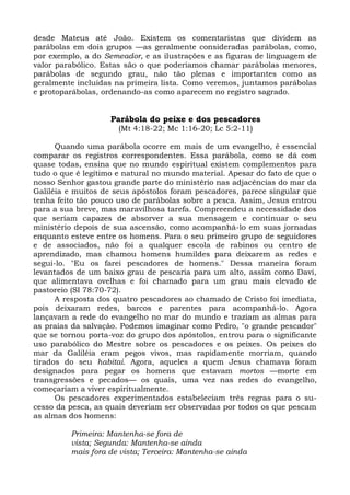 desde Mateus até João. Existem os comentaristas que dividem as
parábolas em dois grupos —as geralmente consideradas parábolas, como,
por exemplo, a do Semeador, e as ilustrações e as figuras de linguagem de
valor parabólico. Estas são o que poderíamos chamar parábolas menores,
parábolas de segundo grau, não tão plenas e importantes como as
geralmente incluídas na primeira lista. Como veremos, juntamos parábolas
e protoparábolas, ordenando-as como aparecem no registro sagrado.


                    Parábola do peixe e dos pescadores
                      (Mt 4:18-22; Mc 1:16-20; Lc 5:2-11)

      Quando uma parábola ocorre em mais de um evangelho, é essencial
comparar os registros correspondentes. Essa parábola, como se dá com
quase todas, ensina que no mundo espiritual existem complementos para
tudo o que é legítimo e natural no mundo material. Apesar do fato de que o
nosso Senhor gastou grande parte do ministério nas adjacências do mar da
Galiléia e muitos de seus apóstolos foram pescadores, parece singular que
tenha feito tão pouco uso de parábolas sobre a pesca. Assim, Jesus entrou
para a sua breve, mas maravilhosa tarefa. Compreendeu a necessidade dos
que seriam capazes de absorver a sua mensagem e continuar o seu
ministério depois de sua ascensão, como acompanhá-lo em suas jornadas
enquanto esteve entre os homens. Para o seu primeiro grupo de seguidores
e de associados, não foi a qualquer escola de rabinos ou centro de
aprendizado, mas chamou homens humildes para deixarem as redes e
segui-lo. "Eu os farei pescadores de homens." Dessa maneira foram
levantados de um baixo grau de pescaria para um alto, assim como Davi,
que alimentava ovelhas e foi chamado para um grau mais elevado de
pastoreio (SI 78:70-72).
      A resposta dos quatro pescadores ao chamado de Cristo foi imediata,
pois deixaram redes, barcos e parentes para acompanhá-lo. Agora
lançavam a rede do evangelho no mar do mundo e traziam as almas para
as praias da salvação. Podemos imaginar como Pedro, "o grande pescador"
que se tornou porta-voz do grupo dos apóstolos, entrou para o significante
uso parabólico do Mestre sobre os pescadores e os peixes. Os peixes do
mar da Galiléia eram pegos vivos, mas rapidamente morriam, quando
tirados do seu habitai. Agora, aqueles a quem Jesus chamava foram
designados para pegar os homens que estavam mortos —morte em
transgressões e pecados— os quais, uma vez nas redes do evangelho,
começariam a viver espiritualmente.
      Os pescadores experimentados estabeleciam três regras para o su-
cesso da pesca, as quais deveriam ser observadas por todos os que pescam
as almas dos homens:

         Primeira: Mantenha-se fora de
         vista; Segunda: Mantenha-se ainda
         mais fora de vista; Terceira: Mantenha-se ainda
 