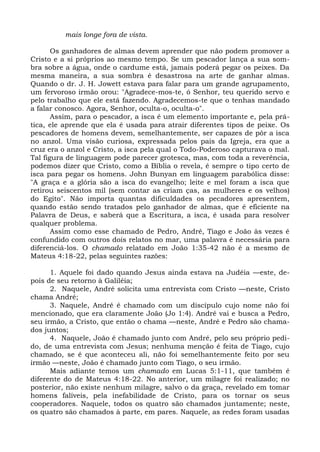 mais longe fora de vista.

       Os ganhadores de almas devem aprender que não podem promover a
Cristo e a si próprios ao mesmo tempo. Se um pescador lança a sua som-
bra sobre a água, onde o cardume está, jamais poderá pegar os peixes. Da
mesma maneira, a sua sombra é desastrosa na arte de ganhar almas.
Quando o dr. J. H. Jowett estava para falar para um grande agrupamento,
um fervoroso irmão orou: "Agradece-mos-te, ó Senhor, teu querido servo e
pelo trabalho que ele está fazendo. Agradecemos-te que o tenhas mandado
a falar conosco. Agora, Senhor, oculta-o, oculta-o".
       Assim, para o pescador, a isca é um elemento importante e, pela prá-
tica, ele aprende que ela é usada para atrair diferentes tipos de peixe. Os
pescadores de homens devem, semelhantemente, ser capazes de pôr a isca
no anzol. Uma visão curiosa, expressada pelos pais da Igreja, era que a
cruz era o anzol e Cristo, a isca pela qual o Todo-Poderoso capturava o mal.
Tal figura de linguagem pode parecer grotesca, mas, com toda a reverência,
podemos dizer que Cristo, como a Bíblia o revela, é sempre o tipo certo de
isca para pegar os homens. John Bunyan em linguagem parabólica disse:
"A graça e a glória são a isca do evangelho; leite e mel foram a isca que
retirou seiscentos mil (sem contar as criam ças, as mulheres e os velhos)
do Egito". Não importa quantas dificuldades os pecadores apresentem,
quando estão sendo tratados pelo ganhador de almas, que é eficiente na
Palavra de Deus, e saberá que a Escritura, a isca, é usada para resolver
qualquer problema.
       Assim como esse chamado de Pedro, André, Tiago e João às vezes é
confundido com outros dois relatos no mar, uma palavra é necessária para
diferenciá-los. O chamado relatado em João 1:35-42 não é a mesmo de
Mateus 4:18-22, pelas seguintes razões:

      1. Aquele foi dado quando Jesus ainda estava na Judéia —este, de-
pois de seu retorno à Galiléia;
      2. Naquele, André solicita uma entrevista com Cristo —neste, Cristo
chama André;
      3. Naquele, André é chamado com um discípulo cujo nome não foi
mencionado, que era claramente João (Jo 1:4). André vai e busca a Pedro,
seu irmão, a Cristo, que então o chama —neste, André e Pedro são chama-
dos juntos;
      4. Naquele, João é chamado junto com André, pelo seu próprio pedi-
do, de uma entrevista com Jesus; nenhuma menção é feita de Tiago, cujo
chamado, se é que aconteceu ali, não foi semelhantemente feito por seu
irmão —neste, João é chamado junto com Tiago, o seu irmão.
      Mais adiante temos um chamado em Lucas 5:1-11, que também é
diferente do de Mateus 4:18-22. No anterior, um milagre foi realizado; no
posterior, não existe nenhum milagre, salvo o da graça, revelado em tomar
homens falíveis, pela inefabilidade de Cristo, para os tornar os seus
cooperadores. Naquele, todos os quatro são chamados juntamente; neste,
os quatro são chamados à parte, em pares. Naquele, as redes foram usadas
 