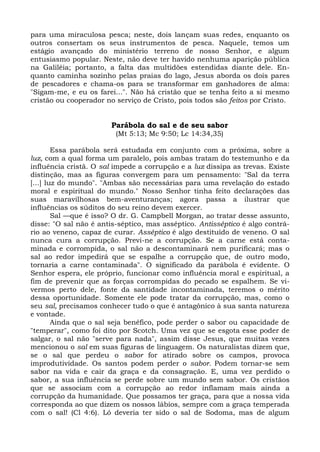 para uma miraculosa pesca; neste, dois lançam suas redes, enquanto os
outros consertam os seus instrumentos de pesca. Naquele, temos um
estágio avançado do ministério terreno de nosso Senhor, e algum
entusiasmo popular. Neste, não deve ter havido nenhuma aparição pública
na Galiléia; portanto, a falta das multidões estendidas diante dele. En-
quanto caminha sozinho pelas praias do lago, Jesus aborda os dois pares
de pescadores e chama-os para se transformar em ganhadores de alma:
"Sigam-me, e eu os farei...". Não há cristão que se tenha feito a si mesmo
cristão ou cooperador no serviço de Cristo, pois todos são feitos por Cristo.


                        Parábola do sal e de seu sabor
                         (Mt 5:13; Mc 9:50; Lc 14:34,35)

        Essa parábola será estudada em conjunto com a próxima, sobre a
luz, com a qual forma um paralelo, pois ambas tratam do testemunho e da
influência cristã. O sal impede a corrupção e a luz dissipa as trevas. Existe
distinção, mas as figuras convergem para um pensamento: "Sal da terra
[...] luz do mundo". "Ambas são necessárias para uma revelação do estado
moral e espiritual do mundo." Nosso Senhor tinha feito declarações das
suas maravilhosas bem-aventuranças; agora passa a ilustrar que
influências os súditos do seu reino devem exercer.
        Sal —que é isso? O dr. G. Campbell Morgan, ao tratar desse assunto,
disse: "O sal não é antis-séptico, mas asséptico. Antisséptico é algo contrá-
rio ao veneno, capaz de curar. Asséptico é algo destituído de veneno. O sal
nunca cura a corrupção. Previ-ne a corrupção. Se a carne está conta-
minada e corrompida, o sal não a descontaminará nem purificará; mas o
sal ao redor impedirá que se espalhe a corrupção que, de outro modo,
tornaria a carne contaminada". O significado da parábola é evidente. O
Senhor espera, ele próprio, funcionar como influência moral e espiritual, a
fim de prevenir que as forças corrompidas do pecado se espalhem. Se vi-
vermos perto dele, fonte da santidade incontaminada, teremos o mérito
dessa oportunidade. Somente ele pode tratar da corrupção, mas, como o
seu sal, precisamos conhecer tudo o que é antagônico à sua santa natureza
e vontade.
        Ainda que o sal seja benéfico, pode perder o sabor ou capacidade de
"temperar", como foi dito por Scotch. Uma vez que se esgota esse poder de
salgar, o sal não "serve para nada", assim disse Jesus, que muitas vezes
mencionou o sal em suas figuras de linguagem. Os naturalistas dizem que,
se o sal que perdeu o sabor for atirado sobre os campos, provoca
improdutividade. Os santos podem perder o sabor. Podem tornar-se sem
sabor na vida e cair da graça e da consagração. E, uma vez perdido o
sabor, a sua influência se perde sobre um mundo sem sabor. Os cristãos
que se associam com a corrupção ao redor inflamam mais ainda a
corrupção da humanidade. Que possamos ter graça, para que a nossa vida
corresponda ao que dizem os nossos lábios, sempre com a graça temperada
com o sal! (Cl 4:6). Ló deveria ter sido o sal de Sodoma, mas de algum
 