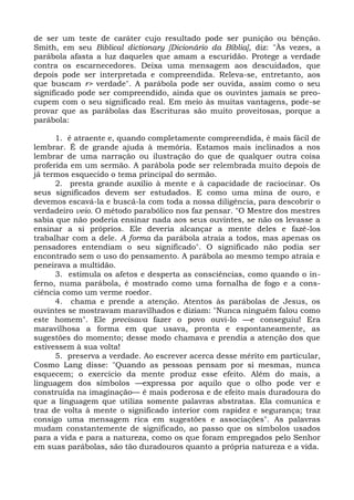 de ser um teste de caráter cujo resultado pode ser punição ou bênção.
Smith, em seu Biblical dictionary [Dicionário da Bíblia], diz: "Às vezes, a
parábola afasta a luz daqueles que amam a escuridão. Protege a verdade
contra os escarnecedores. Deixa uma mensagem aos descuidados, que
depois pode ser interpretada e compreendida. Releva-se, entretanto, aos
que buscam r> verdade". A parábola pode ser ouvida, assim como o seu
significado pode ser compreendido, ainda que os ouvintes jamais se preo-
cupem com o seu significado real. Em meio às muitas vantagens, pode-se
provar que as parábolas das Escrituras são muito proveitosas, porque a
parábola:

      1. é atraente e, quando completamente compreendida, é mais fácil de
lembrar. É de grande ajuda à memória. Estamos mais inclinados a nos
lembrar de uma narração ou ilustração do que de qualquer outra coisa
proferida em um sermão. A parábola pode ser relembrada muito depois de
já termos esquecido o tema principal do sermão.
      2. presta grande auxílio à mente e à capacidade de raciocinar. Os
seus significados devem ser estudados. E como uma mina de ouro, e
devemos escavá-la e buscá-la com toda a nossa diligência, para descobrir o
verdadeiro veio. O método parabólico nos faz pensar. "O Mestre dos mestres
sabia que não poderia ensinar nada aos seus ouvintes, se não os levasse a
ensinar a si próprios. Ele deveria alcançar a mente deles e fazê-los
trabalhar com a dele. A forma da parábola atraía a todos, mas apenas os
pensadores entendiam o seu significado". O significado não podia ser
encontrado sem o uso do pensamento. A parábola ao mesmo tempo atraía e
peneirava a multidão.
      3. estimula os afetos e desperta as consciências, como quando o in-
ferno, numa parábola, é mostrado como uma fornalha de fogo e a cons-
ciência como um verme roedor.
      4. chama e prende a atenção. Atentos às parábolas de Jesus, os
ouvintes se mostravam maravilhados e diziam: "Nunca ninguém falou como
este homem". Ele precisava fazer o povo ouvi-lo —e conseguiu! Era
maravilhosa a forma em que usava, pronta e espontaneamente, as
sugestões do momento; desse modo chamava e prendia a atenção dos que
estivessem à sua volta!
      5. preserva a verdade. Ao escrever acerca desse mérito em particular,
Cosmo Lang disse: "Quando as pessoas pensam por si mesmas, nunca
esquecem; o exercício da mente produz esse efeito. Além do mais, a
linguagem dos símbolos —expressa por aquilo que o olho pode ver e
construída na imaginação— é mais poderosa e de efeito mais duradoura do
que a linguagem que utiliza somente palavras abstratas. Ela comunica e
traz de volta à mente o significado interior com rapidez e segurança; traz
consigo uma mensagem rica em sugestões e associações". As palavras
mudam constantemente de significado, ao passo que os símbolos usados
para a vida e para a natureza, como os que foram empregados pelo Senhor
em suas parábolas, são tão duradouros quanto a própria natureza e a vida.
 