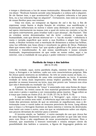 e tempo e diminuam a luz de nosso testemunho. Alexander Maclaren uma
vez disse: "Nenhum homem acende uma lâmpada e a coloca sob o alqueire.
Se ele fizesse isso, o que aconteceria? Ou o alqueire colocaria a luz para
fora, ou a luz colocaria fogo no alqueire!". Certamente, isso está no coração
de nosso Senhor para nos ensinar.
      Uma vez mais, ao comparar as figuras do sal e da luz, a fim de
expressar como fazem a dupla função de cristãos, sua santificação e
iluminação influenciam os outros e existe uma distinção a ser notada. "O
sal opera internamente na massa com a qual ele entra em contato; a luz do
sol opera externamente, para irradiar tudo o que alcança", diz Fausset. "Daí
os cristãos serem denominados 'sal da terra' —alusão à massa da
humanidade, com que devem misturar-se— e 'luz do mundo' —referência à
vasta e variada superfície que sente a sua frutífera e alegre luz." Desse
modo, o Senhor termina com a exortação de deixarmos a nossa luz brilhar,
uma luz refletida nas boas obras e resultante na glória de Deus. Podemos
dizer que nossa vida é como "luz" que ajuda a glorificar o Pai pelo seu poder
redentor e transformador. E, por nossa santificação e nosso coração
iluminado, impressionaremos os que estão ao nosso redor, aqui e no
exterior, com a realidade de sua graça e poder redentor e transformador?


                       Parábola da traça e dos ladrões
                                   (Mt 6:19-20)

      Na verdade, aqui, outra parábola dupla, existem três ilustrações: a
traça, a ferrugem e os ladrões, cada um com características próprias. Não
foi Jesus quem misturou as metáforas. As três se unem numa só lição, i.e.,
a declaração da inutilidade de uma vida centralizada na terra. A mesma
verdade se torna mais impressiva nessa tríplice parábola. Não devemos
guardar os nossos tesouros na terra, mas sim prover um "tesouro nos céus
que não é destruído ou roubado" (Lc 12:21).
      A primeira ilustração da "traça" é associada com uma forma de rique-
za do Oriente. As vestes caras de rico material geralmente eram bordadas
com ouro e prata e sujeitas a ser consumidas pelos insetos. Tiago refere-se
à traça que comia as vestes (5:2; Jó 13:28; 27:16; Is 50:9; 51:8).
      A segunda figura de linguagem é a "ferrugem", que, como a traça,
pode tornar as coisas sem valor. A referência aqui não está confinada à cor-
rosão dos preciosos metais de que os orientais se orgulhavam; mas a de-
terioração come e corrói todos os tesouros perecíveis da terra. Lang afirma
que a traça e a ferrugem ilustram as fases externa e interna da destruição;
mas tanto um como o outro, uma vez que se estabelecem sobre um objeto,
aos poucos devastam do exterior para o interior.
      O terceiro símile, os "ladrões", é outro exemplo do uso que Jesus faz
de uma linguagem finamente sarcástica para advertir os que não são ricos
para com Deus e são orgulhosos de suas acumulações terrenas. Para o
oriental, que mantinha o tesouro enterrado e estava sempre ciente da
possibilidade dos ladrões o cavarem, a figura de linguagem poderia ser
 