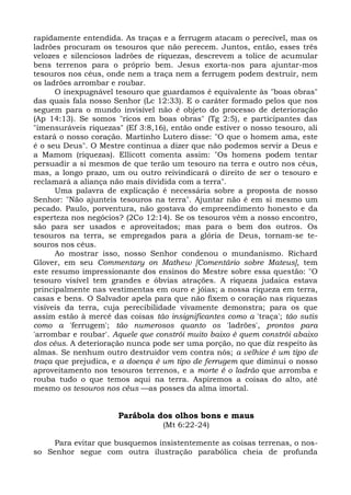 rapidamente entendida. As traças e a ferrugem atacam o perecível, mas os
ladrões procuram os tesouros que não perecem. Juntos, então, esses três
velozes e silenciosos ladrões de riquezas, descrevem a tolice de acumular
bens terrenos para o próprio bem. Jesus exorta-nos para ajuntar-mos
tesouros nos céus, onde nem a traça nem a ferrugem podem destruir, nem
os ladrões arrombar e roubar.
      O inexpugnável tesouro que guardamos é equivalente às "boas obras"
das quais fala nosso Senhor (Lc 12:33). E o caráter formado pelos que nos
seguem para o mundo invisível não é objeto do processo de deterioração
(Ap 14:13). Se somos "ricos em boas obras" (Tg 2:5), e participantes das
"imensuráveis riquezas" (Ef 3:8,16), então onde estiver o nosso tesouro, ali
estará o nosso coração. Martinho Lutero disse: "O que o homem ama, este
é o seu Deus". O Mestre continua a dizer que não podemos servir a Deus e
a Mamom (riquezas). Ellicott comenta assim: "Os homens podem tentar
persuadir a si mesmos de que terão um tesouro na terra e outro nos céus,
mas, a longo prazo, um ou outro reivindicará o direito de ser o tesouro e
reclamará a aliança não mais dividida com a terra".
      Uma palavra de explicação é necessária sobre a proposta de nosso
Senhor: "Não ajunteis tesouros na terra". Ajuntar não é em si mesmo um
pecado. Paulo, porventura, não gostava do empreendimento honesto e da
esperteza nos negócios? (2Co 12:14). Se os tesouros vêm a nosso encontro,
são para ser usados e aproveitados; mas para o bem dos outros. Os
tesouros na terra, se empregados para a glória de Deus, tornam-se te-
souros nos céus.
      Ao mostrar isso, nosso Senhor condenou o mundanismo. Richard
Glover, em seu Commentary on Mathew [Comentário sobre Mateus], tem
este resumo impressionante dos ensinos do Mestre sobre essa questão: "O
tesouro visível tem grandes e óbvias atrações. A riqueza judaica estava
principalmente nas vestimentas em ouro e jóias; a nossa riqueza em terra,
casas e bens. O Salvador apela para que não fixem o coração nas riquezas
visíveis da terra, cuja perecibilidade vivamente demonstra; para os que
assim estão à mercê das coisas tão insignificantes como a 'traça'; tão sutis
como a 'ferrugem'; tão numerosos quanto os 'ladrões', prontos para
'arrombar e roubar'. Aquele que constrói muito baixo é quem constrói abaixo
dos céus. A deterioração nunca pode ser uma porção, no que diz respeito às
almas. Se nenhum outro destruidor vem contra nós; a velhice é um tipo de
traça que prejudica, e a doença é um tipo de ferrugem que diminui o nosso
aproveitamento nos tesouros terrenos, e a morte é o ladrão que arromba e
rouba tudo o que temos aqui na terra. Aspiremos a coisas do alto, até
mesmo os tesouros nos céus —as posses da alma imortal.


                      Parábola dos olhos bons e maus
                                  (Mt 6:22-24)

     Para evitar que busquemos insistentemente as coisas terrenas, o nos-
so Senhor segue com outra ilustração parabólica cheia de profunda
 