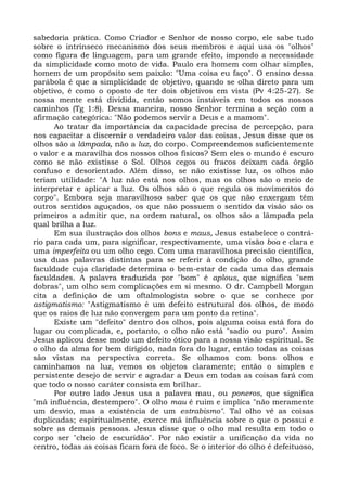 sabedoria prática. Como Criador e Senhor de nosso corpo, ele sabe tudo
sobre o intrínseco mecanismo dos seus membros e aqui usa os "olhos"
como figura de linguagem, para um grande efeito, impondo a necessidade
da simplicidade como moto de vida. Paulo era homem com olhar simples,
homem de um propósito sem paixão: "Uma coisa eu faço". O ensino dessa
parábola é que a simplicidade de objetivo, quando se olha direto para um
objetivo, é como o oposto de ter dois objetivos em vista (Pv 4:25-27). Se
nossa mente está dividida, então somos instáveis em todos os nossos
caminhos (Tg 1:8). Dessa maneira, nosso Senhor termina a seção com a
afirmação categórica: "Não podemos servir a Deus e a mamom".
      Ao tratar da importância da capacidade precisa de percepção, para
nos capacitar a discernir o verdadeiro valor das coisas, Jesus disse que os
olhos são a lâmpada, não a luz, do corpo. Compreendemos suficientemente
o valor e a maravilha dos nossos olhos físicos? Sem eles o mundo é escuro
como se não existisse o Sol. Olhos cegos ou fracos deixam cada órgão
confuso e desorientado. Além disso, se não existisse luz, os olhos não
teriam utilidade: "A luz não está nos olhos, mas os olhos são o meio de
interpretar e aplicar a luz. Os olhos são o que regula os movimentos do
corpo". Embora seja maravilhoso saber que os que não enxergam têm
outros sentidos aguçados, os que não possuem o sentido da visão são os
primeiros a admitir que, na ordem natural, os olhos são a lâmpada pela
qual brilha a luz.
      Em sua ilustração dos olhos bons e maus, Jesus estabelece o contrá-
rio para cada um, para significar, respectivamente, uma visão boa e clara e
uma imperfeita ou um olho cego. Com uma maravilhosa precisão científica,
usa duas palavras distintas para se referir à condição do olho, grande
faculdade cuja claridade determina o bem-estar de cada uma das demais
faculdades. A palavra traduzida por "bom" é aplous, que significa "sem
dobras", um olho sem complicações em si mesmo. O dr. Campbell Morgan
cita a definição de um oftalmologista sobre o que se conhece por
astigmatismo: "Astigmatismo é um defeito estrutural dos olhos, de modo
que os raios de luz não convergem para um ponto da retina".
      Existe um "defeito" dentro dos olhos, pois alguma coisa está fora do
lugar ou complicada, e, portanto, o olho não está "sadio ou puro". Assim
Jesus aplicou desse modo um defeito ótico para a nossa visão espiritual. Se
o olho da alma for bem dirigido, nada fora do lugar, então todas as coisas
são vistas na perspectiva correta. Se olhamos com bons olhos e
caminhamos na luz, vemos os objetos claramente; então o simples e
persistente desejo de servir e agradar a Deus em todas as coisas fará com
que todo o nosso caráter consista em brilhar.
      Por outro lado Jesus usa a palavra mau, ou poneros, que significa
"má influência, destempero". O olho mau é ruim e implica "não meramente
um desvio, mas a existência de um estrabismo". Tal olho vê as coisas
duplicadas; espiritualmente, exerce má influência sobre o que o possui e
sobre as demais pessoas. Jesus disse que o olho mal resulta em todo o
corpo ser "cheio de escuridão". Por não existir a unificação da vida no
centro, todas as coisas ficam fora de foco. Se o interior do olho é defeituoso,
 