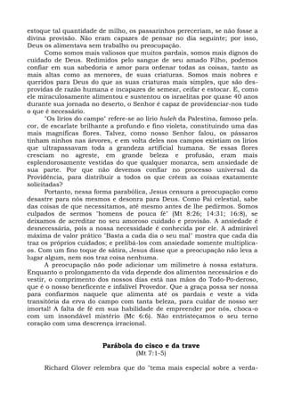 estoque tal quantidade de milho, os passarinhos pereceriam, se não fosse a
divina provisão. Não eram capazes de pensar no dia seguinte; por isso,
Deus os alimentava sem trabalho ou preocupação.
       Como somos mais valiosos que muitos pardais, somos mais dignos do
cuidado de Deus. Redimidos pelo sangue de seu amado Filho, podemos
confiar em sua sabedoria e amor para ordenar todas as coisas, tanto as
mais altas como as menores, de suas criaturas. Somos mais nobres e
queridos para Deus do que as suas criaturas mais simples, que são des-
providas de razão humana e incapazes de semear, ceifar e estocar. E, como
ele miraculosamente alimentou e sustentou os israelitas por quase 40 anos
durante sua jornada no deserto, o Senhor é capaz de providenciar-nos tudo
o que é necessário.
       "Os lírios do campo" refere-se ao lírio huleh da Palestina, famoso pela.
cor, de escarlate brilhante a profundo e fino violeta, constituindo uma das
mais magníficas flores. Talvez, como nosso Senhor falou, os pássaros
tinham ninhos nas árvores, e em volta deles nos campos existiam os lírios
que ultrapassavam toda a grandeza artificial humana. Se essas flores
cresciam no agreste, em grande beleza e profusão, eram mais
esplendorosamente vestidas do que qualquer monarca, sem ansiedade de
sua parte. Por que não devemos confiar no processo universal da
Providência, para distribuir a todos os que crêem as coisas exatamente
solicitadas?
       Portanto, nessa forma parabólica, Jesus censura a preocupação como
desastre para nós mesmos e desonra para Deus. Como Pai celestial, sabe
das coisas de que necessitamos, até mesmo antes de lhe pedirmos. Somos
culpados de sermos "homens de pouca fé" (Mt 8:26; 14:31; 16:8), se
deixamos de acreditar no seu amoroso cuidado e provisão. A ansiedade é
desnecessária, pois a nossa necessidade é conhecida por ele. A admirável
máxima de valor prático "Basta a cada dia o seu mal" mostra que cada dia
traz os próprios cuidados; e prelibá-los com ansiedade somente multiplica-
os. Com um fino toque de sátira, Jesus disse que a preocupação não leva a
lugar algum, nem nos traz coisa nenhuma.
       A preocupação não pode adicionar um milímetro à nossa estatura.
Enquanto o prolongamento da vida depende dos alimentos necessários e do
vestir, o comprimento dos nossos dias está nas mãos do Todo-Po-deroso,
que é o nosso beneficente e infalível Provedor. Que a graça possa ser nossa
para confiarmos naquele que alimenta até os pardais e veste a vida
transitória da erva do campo com tanta beleza, para cuidar de nosso ser
imortal! A falta de fé em sua habilidade de empreender por nós, choca-o
com um insondável mistério (Mc 6:6). Não entristeçamos o seu terno
coração com uma descrença irracional.


                         Parábola do cisco e da trave
                                     (Mt 7:1-5)

     Richard Glover relembra que do "tema mais especial sobre a verda-
 