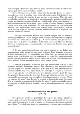 não enxergar a trave que está em seu olho, uma falha ainda maior do que
aquela que ele observa na vida do irmão.
      Nosso Senhor nos adverte seriamente do grande defeito de sermos
acusadores, o que é muitas vezes encarado mais como deficiência do que
pecado. O pecado do espírito é pior do que o da carne. "Não há outro
pecado tão explosivo, tão destrutivo, tão condenado, quanto o espírito que
exerce um julgamento com atitude de recriminação sobre outra pessoa [...]
A recriminação presta atenção ao cisco e critica o irmão. Essa recriminação
é uma trave que cega o homem." Se nos aproximamos de um irmão que
tem um cisco no olho com amor e não no espírito de condenação e censura,
Deus vai-nos julgar da mesma maneira. Podemos concluir o seguinte com
base no ensino do Senhor:

      1. Os que encontram defeitos nos outros sempre têm as mesmas
falhas que reprovam. "Você sempre pode conhecer as fraquezas de alguém
por aquilo que essa pessoa detesta [...] A vespa reclama das picadas das
outras pessoas [...] O seu defeito pode ter uma aparência diferente da falta
de quem o ofende, mas essencialmente você possui os defeitos pelos quais
tem antipatia."

      2. Os que encontram defeitos nos outros podem ter as falhas que
reprovam em maior escala do que o seu próximo. Essa forma de encontrar
defeitos normalmente é evidenciada por hipocrisia, ao afirmarmos que
somos livres dos defeitos que, de modo geral ou específico, apontamos nos
outros. Os que pensam assim devem tomar as devidas providências para
curar as suas falhas, em vez de tentar sarar as dos outros.

      3. Jamais julguemos, a não ser que seja nosso dever fazê-lo; e, se o
fizermos, devemos condenar a ofensa, não o ofendido; pois devemos limitar
o nosso julgamento ao lado terreno da falha cometida, não interferirmos no
relacionamento da pessoa com Deus, que enxerga o coração e sabe tudo
sobre a ignorância e as enfermidades que podem reduzir o peso da culpa
dos pecados das pessoas. Se tivermos de corrigir alguém, que não seja com
reprovação áspera, mas pelo exemplo de humildade, amor e oração. "O céu
é o mundo do amor", diz Glover, "e o amor se harmoniza com ele, sendo
dele a essência. A aspereza destituída de amor é mais apropriada para a
herança da perdição. Cultive o caráter que se sentiria em casa, se estivesse
no céu".


                       Parábola dos cães e dos porcos
                                    (Mt 7:6)

     Essa pequena ilustração parabólica diz respeito ao extremo oposto da
verdade que acabamos de examinar. Devemo-nos precaver contra a loucura
que seria desprezarmos o mal evidente e o tratarmos da mesma maneira
que o bem. A verdade não deve ser imposta aos rebeldes que a rejeitam, e
 