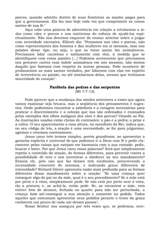 porcos, quando admitiu dentro de suas fronteiras as nações pagas para
que a governassem. Ela faz isso hoje toda vez que compromete as coisas
santas de sua fé."
      Aqui cabe uma palavra de advertência em relação a rotularmos a to-
dos como cães e porcos e nos omitirmos do esforço de ajudá-los espi-
ritualmente. Não nos devemos esquecer do ensino anterior sobre o julgar
com severidade excessiva. Ellicott diz: "Pensamos nos cães e porcos, não
como representantes dos homens e das mulheres em si mesmos, mas nas
paixões desse tipo, ou seja, o que os torne assim tão animalescos.
Precisamos lidar cautelosa e sabiamente com eles, à medida que se
identifiquem com essas paixões [...] Podemos acrescentar que precisamos
nos precaver contra essa índole animalesca em nós mesmos, não menos
daquilo que fazemos com respeito às outras pessoas. Pode acontecer de
profanarmos as mais santas verdades, por lidarmos com elas em espírito
de irreverência ou paixão, ou até zombarmos delas, mesmo que tenhamos
sinceridade de coração".

                    Parábola das pedras e das serpentes
                                   (Mt 7:7-12)

      Pode parecer que a mudança dos símiles anteriores a esses que agora
vamos examinar seja brusca, mas a seqüência dos pensamentos é suges-
tiva. Onde poderemos encontrar a sabedoria e a coragem necessárias para
praticar o discernimento e a seleção que nos são ordenados e ensinados
pelos exemplos dos olhos malignos dos cães e dos porcos? Orando ao Pai.
As ilustrações usadas estão cheias de contrastes: o pão e a pedra; o peixe e
a cobra. O seu aparecimento a essa altura, no manifesto do Rei, indica que,
no seu código de leis, a oração é uma necessidade, se for para julgarmos,
agirmos e vivermos corretamente.
      Jesus usou três termos simples, porém grandiosos, ao apresentar a
garantia explícita e universal de que podemos ir a Deus com fé e pedir cla-
ramente pelas coisas que estejam em harmonia com a sua vontade: pedir,
buscar e bater. Por que Jesus usou essas palavras? Será que simplesmente
repetia o conteúdo da oração, de formas diferentes, para prevenir contra a
possibilidade de erro e nos incentivar a obedecer ao seu mandamento?
Estaria ele, pelo uso que faz desses três vocábulos, prescrevendo a
necessidade crescente de orarmos, e indicando graus diferentes de
intensidade? Richard Glover apresenta razão mais profunda para as formas
diferentes desse mandamento sobre a oração: "Se uma criança quer
conseguir algo do pai ou da mãe, qual é o seu procedimento? Se a mãe está
por perto e à vista, simplesmente pede. Se não está por perto nem à vista,
ela a procura; e, ao achá-la, então pede. Se, ao encontrar a mãe, esta
estiver fora de alcance, fechada no quarto para não ser perturbada, a
criança bate até-conseguir a sua atenção e consentir no pedido. Todos
aqueles que costumam apresentar seus pedidos perante o trono da graça
conhecem um pouco de cada um desses passos".
      Nosso Senhor nos assegura por três vezes que, se pedirmos, rece-
 