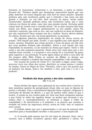 beremos, se buscarmos, acharemos e, se batermos, a porta se abrirá.
Fausset diz: "Pedimos aquilo que desejamos; procuramos aquilo que nos
falta; batemos em busca daquilo que está fora de nosso alcance. Quando
pedimos pão, não recebemos pedra, que é redonda e lisa como um pão
grande e redondo, ou um bolo, bem comuns na época, sendo assim
escarnecidos. Quando pedimos peixe, não recebemos cobra, que é uma
criatura em forma de peixe, mas com uma picada mortal. Devemos pedir
coisas boas de acordo com a vontade divina". Se os pais terrenos dão boas
coisas aos filhos, que reagem positivamente ao seu pedido, nosso Pai
celestial e amoroso, que está no céu, não nos conferirá os dons do Espírito,
que são superiores? Deus sempre nos dá o melhor. Nunca oferece pedras
ou cobras, mesmo que nós, em nossa ignorância, as pecamos.
       Há algumas palavras importantes no ensino de Jesus acerca da
oração: "Pois aquele que pede, recebe"; o que significa que todo aquele que
busca, alcança. Ninguém que esteja perante o trono da graça sai dali sem
que seus pedidos tenham sido atendidos. Talvez a sua oração não seja
respondida no momento, ou da maneira ou forma que espera. Tanto o não
como o sim são respostas possíveis. Paulo orou três vezes para que o seu
espinho fosse retirado, e a resposta à sua oração foi a concessão da graça
para suportar a sua provação. O autor agora indica ao leitor a sua obra Ali
the prayers ofthe Bible [Todas as orações da Bíblia], se desejar um
tratamento completo a respeito das orações respondidas e não atendidas.
       Um resumo do ensino de Cristo (7:1-12) sobre o julgar, achar culpa,
procurar cisco nos olhos dos outros, distribuir as coisas santas e insistir
na oração, temos na Regra de Ouro: "Portanto, tudo o que vós quereis que
os homens vos façam, fazei-o vós também a eles, pois esta é a lei e os
profetas".


              Parábola das duas portas e dos dois caminhos
                                  (Mt 7:13,14)

      Nosso Senhor faz agora uma aplicação de seu ensino ético e ilustra os
dois caminhos opostos da peregrinação dessa vida, ao usar as figuras de
portas e estradas. Com o ensinamento figurado desse capítulo, chegamos à
conclusão do Sermão do Monte, e o que ele produz sobre todos os que o
ouvem. A reação ao seu ensino pode ser vista nas duas categorias opostas
a que Cristo se refere da seguinte forma: os muitos que recusam o seu
ensino ético e, conseqüentemente, se inclinam a seguir a trilha da
comodidade e de favorecerem a si próprios; e os poucos que aceitam a
verdade em busca da segurança eterna, acima de tudo, sem se importar
com o preço.
      A verdade solene que nos é apresentada é a de que há somente dois
caminhos para a humanidade escolher: o dos justos e o dos ímpios (SI

     1). O mundo pode pensar que há três tipos de pessoas: boas, más e
neutras; mas a Bíblia reconhece apenas dois: pecadores e salvos. Só
 