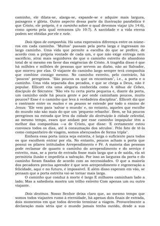 caminho, ele dilata-se, alarga-se, expande-se e adquire mais largura,
paisagens e glória. Outro aspecto dessa parte da ilustração parabólica é
que Cristo, ele próprio, é o caminho sobre o qual devemos viajar (Jo 14:6),
como aporta pela qual entramos (Jo 10:7). A santidade e a vida eterna
podem ser obtidas por ele e nele.

       Dois tipos de companhia. Há uma expressiva diferença entre os núme-
ros em cada caminho. "Muitos" passam pela porta larga e ingressam no
largo caminho. Uma vida que permite a escolha do que se prefere, de
acordo com a própria vontade de cada um, e que não exige entrega nem
sacrifício, atrai mais seguidores do que o caminho estreito do abandono
total de si mesmo em favor das exigências de Cristo. A tragédia disso é que
há milhões e milhões de pessoas que servem ao diabo, não ao Salvador,
que morreu por elas. O viajante do caminho largo sempre terá companhia
que combine consigo mesmo. No caminho estreito, pelo contrário, há
"poucos" peregrinos. "São poucos os que os encontram", i.e., a porta e o
caminho. Uma vida separada dos pecados, e que se chega a Deus, não é
popular. Ellicott cita uma alegoria conhecida como A tábua de Cebes,
discípulo de Sócrates: "Não vês tu certa porta pequena e, diante da porta,
um caminho onde há pouca gente e por onde caminham poucos, muito
poucos? Esse é o caminho que leva à verdadeira disciplina". Ellicott diz que
o contraste entre os muitos e os poucos se estende por todo o ensino de
Jesus: "Ele vem para 'salvar o mundo' e, no entanto, aqueles que escolhe
do mundo não são mais do que um 'pequeno rebanho'. Bem, se há poucos
peregrinos na estrada que leva da cidade da destruição à cidade celestial,
ao mesmo tempo, esses que andam por esse caminho impopular têm a
melhor das companhias —a de Cristo, que disse: 'E certamente estou
convosco todos os dias, até à consumação dos séculos'. Pelo fato de tê-lo
como companheiro de viagem, somos abençoados de forma tripla".
       Embora essa porta única seja estreita, é larga o suficiente para todos
os que escolhem entrar por ela. No entanto, poucos acham a porta que
possui os pilares intitulados Arrependimento e Fé. A maioria das pessoas
pode reclamar de quanto o caminho do arrependimento e do serviço é
estreito, mas, se a porta de entrada fosse mais larga que a de saída, ela só
permitiria ilusão e impediria a salvação. Por isso as larguras da porta e do
caminho foram fixadas de acordo com as necessidades. O que a maioria
dos pecadores precisa aprender é que sem arrependimento e regeneração a
felicidade, aqui e no futuro, é impossível. E além disso esperam em vão, se
pensam que a porta estreita vai-se tornar mais larga.
       O caminho que conduz à morte é largo E milhares caminham lado a
lado; Mas a sabedoria mostra um trilho estreito Com apenas um ou outro
viajante.

      Dois destinos. Nosso Senhor deixa claro que, ao mesmo tempo que
somos todos viajantes rumo à eternidade, há apenas dois finais de estrada,
dois momentos em que todos deverão terminar a viagem. Provavelmente a
declaração mais séria que o mundo jamais tenha ouvido, desde a sua
 