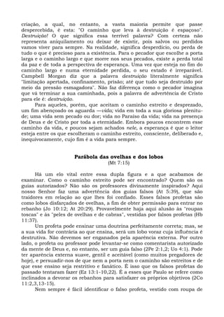 criação, a qual, no entanto, a vasta maioria permite que passe
despercebida, é esta: "O caminho que leva à destruição é espaçoso".
Destruição! O que significa essa terrível palavra? Com certeza não
representa aniquilamento ou deixar de existir, pois salvos ou perdidos
vamos viver para sempre. Na realidade, significa desperdício, ou perda de
tudo o que é precioso para a existência. Para o pecador que escolhe a porta
larga e o caminho largo e que morre nos seus pecados, existe a perda total
da paz e de toda a perspectiva de esperança. Uma vez que esteja no fim do
caminho largo e numa eternidade perdida, o seu estado é irreparável.
Campbell Morgan diz que a palavra destruição literalmente significa
"limitação apertada, confinamento, prisão; até que tudo seja destruído por
meio da pressão esmagadora". Não faz diferença como o pecador imagina
que vá terminar a sua caminhada, pois a palavra de advertência de Cristo
para ele é: destruição.
      Para aqueles, porém, que aceitam o caminho estreito e desprezado,
um fim abençoado os aguarda —vida; vida em toda a sua gloriosa plenitu-
de; uma vida sem pecado ou dor; vida no Paraíso da vida; vida na presença
de Deus e de Cristo por toda a eternidade. Embora poucos encontrem esse
caminho da vida, e poucos sejam achados nele, a esperança é que o leitor
esteja entre os que escolheram o caminho estreito, consciente, deliberado e,
inequivocamente, cujo fim é a vida para sempre.


                      Parábola das ovelhas e dos lobos
                                    (Mt 7:15)

      Há um elo vital entre essa dupla figura e a que acabamos de
examinar. Como o caminho estreito pode ser encontrado? Quem são os
guias autorizados? Não são os professores divinamente inspirados? Aqui
nosso Senhor faz uma advertência dos guias falsos (At 5:39), que são
traidores em relação ao que lhes foi confiado. Esses falsos profetas são
como lobos disfarçados de ovelhas, a fim de obter permissão para entrar no
rebanho (Jo 10:12; At 20:29). Provavelmente haja aqui alusão às "roupas
toscas" e às "peles de ovelhas e de cabras", vestidas por falsos profetas (Hb
11:37).
      Um profeta pode ensinar uma doutrina perfeitamente correta; mas, se
a sua vida for contrária ao que ensina, será um lobo voraz cuja influência é
destrutiva. Não devemos ser enganados pela aparência externa. Por outro
lado, o profeta ou professor pode levantar-se como comentarista autorizado
da mente de Deus e, no entanto, ser um guia falso (2Pe 2:1,2; Uo 4:1). Pode
ter aparência externa suave, gentil e aceitável (como muitos pregadores de
hoje), e persuadir-nos de que nem a porta nem o caminho são estreitos e de
que esse ensino seja restritivo e fanático. É isso que os falsos profetas do
passado tentaram fazer (Ez 13:1-10,22). É a esses que Paulo se refere como
inclinados a devorar os rebanhos para satisfazer os próprios objetivos (2Co
11:2,3,13-15).
      Nem sempre é fácil identificar o falso profeta, vestido com roupa de
 