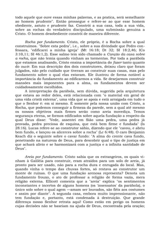 todo aquele que ouve essas minhas palavras, e as pratica, será semelhante
ao homem prudente". Então prossegue e refere-se ao que esse homem
obediente, astuto e prudente faz. Constrói a sua casa, toda a sua vida,
sobre as rochas do verdadeiro discipulado, uma submissão genuína a
Cristo. O homem desobediente constrói de maneira diferente.

      Rocha por fundamento. Cristo, ele próprio, é a Rocha sobre a qual
construímos. "Sobre esta pedra", i.e., sobre a sua divindade que Pedro con-
fessara, "edificarei a minha igreja" (Mt 16:18; Dt 32; SI 18:2,46; ICo
3:10,11; SI 46:1,2). Esse salmo tem sido chamado a Canção da casa sobre
a rocha, que não temia quando vinham as tormentas. Por toda a parábola
que estamos analisando, Cristo ensina a importância do fazer tanto quanto
do ouvir. Em sua descrição dos dois construtores, deixou claro que foram
julgados, não pelo cuidado que tiveram ao construir suas casas, mas pelo
fundamento sobre o qual elas estavam. Ele ilustrou de forma notável a
importância do fundamento ao edificarmos a vida. Se desejarmos construir
mansões mais imponentes para a alma, os fundamentos devem ser
cuidadosamente escolhidos.
      A interpretação da parábola, sem dúvida, sugerida pela arquitetura
que estava ao redor deles, está relacionada com "o material em geral de
uma vida cristã externa", uma vida que se apoia e está arraigada em tudo o
que o Senhor é: em si mesmo. É somente pela nossa união com Cristo, a
Rocha, que podemos conseguir a firmeza da parede, sem a qual até mesmo
os nossos objetivos mais firmes serão como areia movediça. Temos
segurança eterna, se formos edificados sobre aquela fundação a respeito da
qual Deus disse: "Vede, assentei em Sião uma pedra, uma pedra já
provada, pedra preciosa de esquina, que está bem firme e fundada" (Is
28:16). Lucas refere-se ao construtor sábio, dizendo que ele "cavou, e abriu
bem fundo, e lançou os alicerces sobre a rocha" (Lc 6:48). O caro Benjamin
Keach diz o seguinte sobre o cavar fundo: "A alma do crente cava fundo,
penetrando na natureza de Deus, para descobrir qual o tipo de justiça em
que achará alívio e se harmonizará com a justiça e a infinita santidade de
Deus".

       Areia por fundamento. Cristo sabia que os estrangeiros, os quais vi-
nham à Galiléia para construir, eram atraídos para um solo de areia, já
pronto para ser usado, não para a rocha dura e enrugada do local. Mas,
quando vinha o tempo das chuvas fortes, só restava ao construtor um
monte de ruínas. O que uma fundação arenosa representa? Denota um
fundamento frouxo, o ato de professar a religião de forma vazia, mera
religião externa. Ellicott comenta que a "areia" explica "os sentimentos
inconstantes e incertos de alguns homens (os 'insensatos' da parábola), o
único solo sobre o qual agem —amam ser louvados, são fiéis aos costumes
e assim por diante". A segunda casa, embora muito impressionante, não
tem fundação e, portanto, está condenada à destruição. Que grande
diferença nosso Senhor retrata aqui! Como estão em perigo os homens
cujas decisões não se baseiam na ajuda de Deus, encontrada pela oração;
 