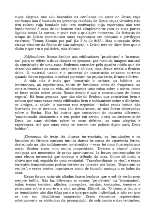 cujas alegrias não são baseadas na confiança do amor de Deus; cuja
confiança não é baseada na presença revelada de Deus; cujas virtudes não
têm raízes; cuja bondade não tem motivação; cuja esperança não tem
fundamento! A casa de tal homem está simplesmente com as suas partes
ligadas umas às outras, e pode cair a qualquer momento. Os fariseus do
tempo de Cristo construíram suas esperanças em bênçãos e privilégios
externos: "Temos Abraão por pai" (Lc 3:8; Jo 8:33). Mas o coração deles
estava distante da Rocha de sua salvação, e Cristo teve de dizer-lhes que o
diabo é que era o pai deles, não Abraão.

      Edificadores. Nosso Senhor usa edificadores "prudentes" e "insensa-
tos" para se referir a duas classes de pessoas, por meio da imagem natural
da construção de uma casa. Podemos entender pelo quadro nítido que ele
desenhou ambas as casas: atraentes e sólidas; mas Jesus revela a firmeza
delas. O material usado e o processo de construção estavam corretos
quando foram erguidas, e ambas pareciam no prumo certo, firmes e fortes.
      A vida não é mais que "construir o caráter, os hábitos, as
lembranças, as expectativas, tanto de fortalezas como de fraquezas; ao
construirmos a casa da vida, adicionamos uma coisa sobre a outra, como
se fosse pedra sobre pedra. Nosso desejo é que a construamos de forma
segura". Há boas pessoas, que não são do Senhor, que constróem bem e
acham que suas casas estão edificadas bem e sabiamente sobre o dinheiro,
os amigos, a saúde, o sucesso nos negócios —todas essas coisas são
louváveis em si mesmas, mas são desastrosas, se não forem alicerçadas
sobre a Rocha. Mas há outros que constróem de maneira diferente,
"aumentando diariamente o seu poder em servir, o seu conhecimento de
Deus, as suas vitórias sobre os seus defeitos, as suas alegrias e
esperanças, até que suas vidas se tornem um palácio digno para Deus
habitar".

      Elementos do teste. As chuvas tor-renciais, as inundações e os
furacões do Oriente causam muitos danos às casas de aparência fortes,
destruindo as não solidamente construídas —essa foi uma ilustração que
nosso Senhor usou com muita propriedade. "Desceu a chuva" Jesus
compara aos momentos de prova apavorantes, às forças concentradas de
uma chuva torrencial que ameaça o telhado da casa. Como dá medo a
chuva que cai, seguida de uma ventania!. "Transbordaram os rios", e essas
torrentes tempestuosas podem corroer as paredes por baixo. "Sopraram os
ventos", e esses ventos impetuosos como de furacão ameaçam os lados da
casa.
      Essas forças naturais aliadas fazem lembrar que o sol de verão nem
sempre brilha. Não faz diferença se somos "prudentes" ou "insensatos",
todos temos tensões, aflições, decepções, perdas, tentações, temores e
pensamos sobre a morte e a vida no além. Ellicott diz: "O vento, a chuva e
as inundações não dão folga para a interpretação individual, a não ser que
se use um detalhismo exagerado. Esses elementos representam
coletivamente as violências da perseguição, do sofrimento e das tentações,
 