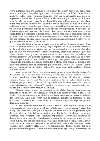 regra rigorosa não era apenas a de deixar de comer com eles, mas nem
mesmo comprar daqueles que des-. prezavam as tradições. Mas Jesus
quebrou todas essas normas comendo com os desprezados coletores de
impostos e pecadores. A grande festa de Mateus, da qual Jesus participava,
sem dúvida era uma recepção de despedida dos velhos amigos e vizinhos,
antes que ele assumisse o seu chamado como discípulo de Cristo. Como os
publicanos eram tratados com desprezo e considerados pecadores, jamais
os fariseus pensariam entrar na casa desses transgressores. Chocados, os
fariseus perguntaram aos discípulos: "Por que come o vosso mestre com
cobradores de impostos e pecadores?". Jesus respondeu com uma jóia do
gênero: "Não necessitam de médico os sãos, mas, sim, os doentes". Lucas,
por ser médico, dá um toque mais profissional à resposta do Mestre: "... os
que estão com saúde..." (Lc 5:31).
      Essa não foi a primeira vez que Jesus se referiu à sua obra redentora
como o grande médico (Lc 4:23). Aqui repreende os polêmicos fariseus,
lembrando-lhes que as exigências por "misericórdia" eram mais elevadas
que as das leis cerimoniais. Sarcasticamente, disse aos fariseus que não
viera chamar os "justos" (como se achavam), mas os pecadores ao
arrependimento. Os fariseus julgavam-se sãos; por isso, a missão de Cristo
não era para eles. Como médico, seu lugar era junto aos necessitados.
Porventura milhares de almas oprimidas e aflitas por causa do pecado não
acharam consolo nas inigualáveis palavras de Cristo? Os "justos", como
aqueles miseráveis fariseus, satisfeitos com sua religiosidade, foram
"embora vazios".
      Mas Jesus não foi censurado apenas pelos separatistas fariseus. Os
discípulos de João também estavam perturbados com a associação dele
com os pecadores. (João Batista, o austero apóstolo do deserto, evitava
comer e beber em festas.) Os seus seguidores, talvez influenciados pelos
fariseus, perguntaram a Jesus: "Por que nós e os fariseus jejuamos, mas os
teus discípulos não jejuam?". Assim, o Mestre foi questionado por
contrariar a maneira convencional de agir.
      Ellicott observa que os seguidores de João Batista continuaram,
durante o ministério de Cristo, a formar um corpo separado (Mt 11:2;
14:12). Obedeciam às regras ditadas por João, mais ou menos nos padrões
dos fariseus. Mas não eram tão hipócritas quanto os fariseus; e não
obtiveram, portanto, de Jesus as características respostas ásperas que ele
dava aos fariseus.
      A ilustração da Parábola do noivo torna-se mais significativa quando
relacionada ao testemunho de João Batista sobre Jesus como "noivo" (Jo
3:29). Ele disse ao povo que a chegada do Noivo seria a comple-mentação
de sua alegria. Não há repreensões aos discípulos de João, como aos
fariseus, mas somente uma amorosa explicação. O teor das palavras de
Jesus faz supor que ele considerava a recepção na casa de Mateus uma
festa nupcial em sentido espiritual, visto que celebrava a "união" de Mateus
com Jesus. E não era mesmo o transformado coletor de impostos outro
"casado com Cristo"? (Rm 7:3,4). A consumação dessas bodas dar-se-á
quando se ouvir o grito: "Aí vem o noivo" (Mt 25:6; Ap 19:17). A presença de
 