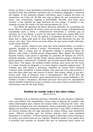 Cristo na festa e suas parábolas ilustrativas a esse respeito demonstram a
ausência total das práticas ascéticas que os fariseus julgavam a essência
da religião. O seu primeiro milagre contribuiu para a alegria da festa, no
casamento em Cana (Jo 2). Ele usa aqui a figura de um casamento ori-
ental, com cerimônias, regozijo e festividade, durante sete dias, para
ilustrar a sua rejeição ao rigor farisaico do seu tempo. O insulto a seu
respeito era que ele comia e be-bia com pecadores (Lc 15:1).
      Por filhos do aposento da Noiva devemos entender os convidados da
festa. Mas os discípulos de Cristo eram ao mesmo tempo individualmente
convidados para a festa e coletivamente formavam a ecclesia que se
iniciava, ou a sua Noiva, a quem ele virá para tomar por esposa (Mt 22:2;
Ef 5:25-27; Ap 19:7; 21:2). Ao aplicar a ilustração do Noivo a si, Cristo
disse que a razão pela qual os seus discípulos não jejuavam era que ele
estava com eles. Com Jesus no meio deles, de que outro modo estariam,
senão muito felizes?
      Jesus, porém, lembrou aos seus que seria tomado deles, ou tirado e
erguido, quando se referiu à morte, ressurreição e ascensão iminentes.
Durante todo o tempo que os discípulos tinham a presença física do
Mestre, todo medo e dúvida foram afugentados. Mas, depois do Calvário,
ficaram tristes, como prova o episódio no caminho de Emaús (Lc 24:21).
Deixado sozinho, nesse mundo hostil, aquele primeiro grupo considerou o
jejum natural e conveniente. Contudo, que triunfo teriam! Mais tarde Jesus
falou-lhes: "Vós agora, na verdade tendes tristeza, mas outra vez vos verei,
e o vosso coração se alegrará, e a vossa alegria ninguém poderá tirar". É
verdade que não temos a presença corpórea do nosso Noivo celestial
conosco, para completar a nossa alegria, mas nem por isso está ausente, e
isso não quer dizer que não venceu a morte. Não temos, afinal, a sua pro-
messa real: "Não te deixarei, nem te desampararei" (Hb 13:5)? Não são
necessárias práticas ascéticas para demonstrarmos a nossa lealdade a ele.
Unidos a Cristo e amando-o, devemos procurar viver para ele, aguardando
aquele bendito momento em que veremos o seu rosto como o nosso Noivo, e
sentaremos com ele em suas bodas.


               Parábola do vestido velho e dos odres velhos
                                    (Mt 9:16,17)

      Falando com as mesmas pessoas, referindo-se aos mesmos religiosos,
com cuja política não simpatizava, Jesus usou as figuras do vestido e dos
odres remendados para realçar seu ensino sobre a natureza do reino. "Aos
contrários à alegria dos seus discípulos, Jesus respondeu que a verdadeira
alegria era inevitável enquanto estivesse com eles; e que todo o sistema que
ele estava criando não era algo saturado de coisas velhas, mas totalmente
novo." Ellicott acredita que há íntima relação entre essa parábola
ilustrativa e a anterior: "A festa nupcial sugere a idéia das vestes nupciais e
do vinho, que pertenciam ao seu regozijo. Podemos ainda ir um passo além
e acreditar que mesmo os vestidos dos que se sentaram para comer na
 
