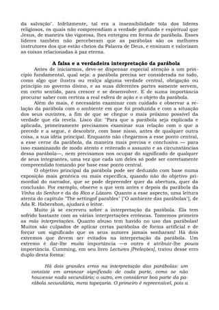 da salvação". Infelizmente, tal era a insensibilidade tola dos líderes
religiosos, os quais não compreendiam a verdade profunda e espiritual que
Jesus, de maneira tão vigorosa, lhes entregou em forma de parábola. Esses
líderes também não perceberam que as parábolas são os melhores
instrutores dos que estão cheios da Palavra de Deus, e ensinam e valorizam
as coisas relacionadas à paz eterna.

             A falsa e a verdadeira interpretação da parábola
      Antes de iniciarmos, deve-se dispensar especial atenção a um prin-
cípio fundamental, qual seja: a parábola precisa ser considerada no todo,
como algo que ilustra ou realça alguma verdade central, obrigação ou
princípio no governo divino, e as suas diferentes partes somente servem,
em certo sentido, para crescer e se desenvolver. E de suma importância
procurar saber com certeza a real esfera de ação e o objeto da parábola.
      Além do mais, é necessário examinar com cuidado e observar a re-
lação da parábola com o ambiente em que foi produzida e com a situação
dos seus ouvintes, a fim de que se chegue o mais próximo possível da
verdade que ela revela. Lisco diz: "Para que a parábola seja explicada e
aplicada, primeiramente precisamos examinar sua relação com o que a
precede e a segue, e descobrir, com base nisso, antes de qualquer outra
coisa, a sua idéia principal. Enquanto não chegarmos a esse ponto central,
a esse cerne da parábola, da maneira mais precisa e conclusiva — para
isso examinando de modo atento e reiterado o assunto e as circunstâncias
dessa parábola—, nem precisamos nos ocupar do significado de qualquer
de seus integrantes, uma vez que cada um deles só pode ser corretamente
compreendido tomando por base esse ponto central.
      O objetivo principal da parábola pode ser deduzido com base numa
exposição mais genérica ou mais específica, quando não do objetivo pri-
mordial do narrador, que se pode depreender quer da abertura, quer da
conclusão. Por exemplo, observe o que vem antes e depois da parábola da
Vinha do Senhor e da do Rico e Lázaro. Quanto a esse aspecto, uma leitura
atenta do capítulo "The settingof parables" ["O ambiente das parábolas"], de
Ada R. Habershon, ajudará o leitor.
      Muito já se escreveu sobre a interpretação da parábola. Ela tem
sofrido bastante com as várias interpretações errôneas. Tomemos primeiro
as más interpretações. Quanto abuso tem havido no uso das parábolas!
Muitos são culpados de aplicar certas parábolas de forma artificial e de
forçar um significado que os seus autores jamais sonharam! Há dois
extremos que devem ser evitados na interpretação da parábola. Um
extremo é dar-lhe muita importância —o outro é atribuir-lhe pouca
importância. Cumming, em seu livro Lectures [Preleções], tratou desse erro
duplo desta forma:

          Há dois grandes erros na interpretação das parábolas: um
    consiste em arrancar significado de cada parte, como se não
    houvesse nada secundário; o outro, em considerar boa parte da pa-
    rábola secundária, mera tapeçaria. O primeiro é repreensível, pois a
 