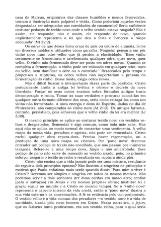 casa de Mateus, originários das classes humildes e menos favorecidas,
tornam a ilustração mais palpável e vivida. Como poderiam aquelas vestes
desgastadas ser adequadas aos convidados do casamento? Seria suficiente
costurar pedaços de tecido novo onde o velho vestido estava rasgado? Não é
assim, ele responde; não é assim, ele responde de novo, quando
implicitamente representa o rei que deu a festa e forneceu a roupa
adequada" (Mt 22:2).
      Os odres de que Jesus falou eram de pele ou couro de animais, feitos
em diversos moldes e utilizados como garrafas. Ninguém pensaria em pôr
vinho novo num odre velho que já perdeu a elasticidade. "Esse vinho
certamente se fermentaria e arrebentaria qualquer odre, quer novo, quer
velho. O vinho não fermentado deve ser posto em odres novos.' Quando se
completa a fermentação, o vinho pode ser colocado em qualquer odre, novo
ou velho, sem danificar o odre ou o conteúdo." Ressecados pelo tempo e
propensos a rupturas, os odres velhos não suportariam a pressão da
fermentação do vinho. Desse modo, exigia odres novos.
      Não é difícil buscar a interpretação dessa parte da parábola. Cristo
praticamente anula a antiga lei levítica e oferece o decreto da nova
liberdade. Forçar os seus novos ensinos sobre fórmulas antigas traria
decomposição e ruína. Tomar as suas verdades e procurar colocá-las em
qualquer outro formato diferente dos seus, seria como estragá-las como um
vinho não fermentado. A nova energia e dons do Espírito, dados no dia de
Pentecostes, são comparados ao vinho novo (At 2:13). Os antigos fariseus,
contudo, persistiam, pois achavam que o velho vinho da lei era melhor (Lc
5:39).
      O mesmo princípio se aplica ao costurar tecido novo em vestidos ve-
lhos e desgastados. Remendar é algo comum, como toda mãe sabe. Mas
aqui não se aplica ao modo normal de consertar uma vestimenta. A velha
roupa da nossa vida, pecadora e egoísta, não pode ser remendada. Cristo
exclui qualquer obra repara-dora. Precisa haver regeneração, ou a
produção de uma nova roupa ou criatura. Por "pano novo" devemos
entender um pedaço de tecido não encolhido, que não passou por inúmeras
lavagens. Refere-se a uma roupa nova, limpa e não amarrotada. Esse
pedaço de pano não serve de remendo ao vestido usado, pois, no primeiro
esforço, rasgaria o tecido ao redor e resultaria em ruptura ainda pior.
      Cristo não ensina que a vida jamais pode ser uma mistura, resultante
do seguir a dois princípios opostos? Não ilustrou a singeleza de princípios e
motivos que Paulo enfatizou mais tarde quando disse: "Para mim o viver é
Cristo"? Devemos ser simples e singelos em todos os nossos motivos. Não
podemos servir a dois senhores (ter duas cordas em nosso arco; confiar
[para a salvação] em Jesus e em nossas próprias obras; misturar lei e
graça; seguir ao mundo e a Cristo ao mesmo tempo). Se o "vinho novo"
representa o aspecto interno da vida cristã, então o "pano novo" ilustra a
sua vida externa e as conversações. A fé se evidencia pelo comportamento.
O vestido velho é a vida comum dos pecadores —o vestido novo é a vida de
santidade, usada pelo novo homem em Cristo. Nessa narrativa, o jejum,
que os fariseus tanto praticavam, era um vestido velho, para o qual seria
 
