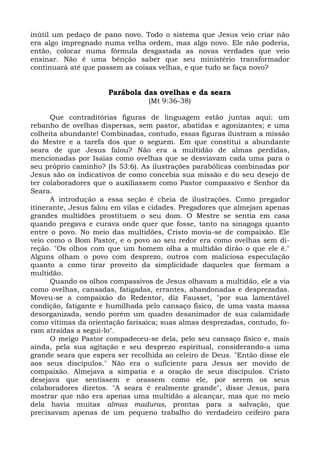 inútil um pedaço de pano novo. Todo o sistema que Jesus veio criar não
era algo impregnado numa velha ordem, mas algo novo. Ele não poderia,
então, colocar numa fórmula desgastada as novas verdades que veio
ensinar. Não é uma bênção saber que seu ministério transformador
continuará até que passem as coisas velhas, e que tudo se faça novo?


                      Parábola das ovelhas e da seara
                                 (Mt 9:36-38)

      Que contraditórias figuras de linguagem estão juntas aqui: um
rebanho de ovelhas dispersas, sem pastor, abatidas e agonizantes; e uma
colheita abundante! Combinadas, contudo, essas figuras ilustram a missão
do Mestre e a tarefa dos que o seguem. Em que constitui a abundante
seara de que Jesus falou? Não era a multidão de almas perdidas,
mencionadas por Isaías como ovelhas que se desviavam cada uma para o
seu próprio caminho? (Is 53:6). As ilustrações parabólicas combinadas por
Jesus são os indicativos de como concebia sua missão e do seu desejo de
ter colaboradores que o auxiliassem como Pastor compassivo e Senhor da
Seara.
      A introdução a essa seção é cheia de ilustrações. Como pregador
itinerante, Jesus falou em vilas e cidades. Pregadores que almejam apenas
grandes multidões prostituem o seu dom. O Mestre se sentia em casa
quando pregava e curava onde quer que fosse, tanto na sinagoga quanto
entre o povo. No meio das multidões, Cristo movia-se de compaixão. Ele
veio como o Bom Pastor, e o povo ao seu redor era como ovelhas sem di-
reção. "Os olhos com que um homem olha a multidão dirão o que ele é."
Alguns olham o povo com desprezo, outros com maliciosa especulação
quanto a como tirar proveito da simplicidade daqueles que formam a
multidão.
      Quando os olhos compassivos de Jesus olhavam a multidão, ele a via
como ovelhas, cansadas, fatigadas, errantes, abandonadas e desprezadas.
Moveu-se a compaixão do Redentor, diz Fausset, "por sua lamentável
condição, fatigante e humilhada pelo cansaço físico, de uma vasta massa
desorganizada, sendo porém um quadro desanimador de sua calamidade
como vítimas da orientação farisaica; suas almas desprezadas, contudo, fo-
ram atraídas a segui-lo".
      O meigo Pastor compadeceu-se dela, pelo seu cansaço físico e, mais
ainda, pela sua agitação e seu desprezo espiritual, considerando-a uma
grande seara que espera ser recolhida ao celeiro de Deus. "Então disse ele
aos seus discípulos." Não era o suficiente para Jesus ser movido de
compaixão. Almejava a simpatia e a oração de seus discípulos. Cristo
desejava que sentissem e orassem como ele, por serem os seus
colaboradores diretos. "A seara é realmente grande", disse Jesus, para
mostrar que não era apenas uma multidão a alcançar, mas que no meio
dela havia muitas almas maduras, prontas para a salvação, que
precisavam apenas de um pequeno trabalho do verdadeiro ceifeiro para
 