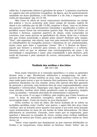 colhê-las. A expressão relativa à grandeza da seara é "a primeira ocorrência
no registro dos três primeiros evangelhos, da figura, que foi posteriormente
ampliada em duas parábolas, a do Semeador e a do Joio, e reaparece nas
visões do Apocalipse" (Ap 14:14-19).
       Mas como os olhos de Jesus repousaram imediatamente no campo
dos judeus e viu-os aumentar pelo vasto campo do mundo, repleto de
almas a ser colhidas por ele (Mt 13:38), suspirou e disse: "mas os cei-feiros
são poucos". Os que são divinamente chamados e qualificados a colher os
perdidos nunca foram tão necessários quanto hoje. Nos dias de Cristo, os
escribas e fariseus, supostos pastores de almas, eram numerados às
centenas; mas eram poucos os ganhadores de almas. Qual era o número
dos que teriam aumentado a paixão pelas almas? Somente pela oração.
"Orai", não organizai, não educai, mas orai, pois somente Deus pode tornar
os trabalhadores do evangelho prontos e desejosos de ser comissionados,
assim como quer dizer a expressão "enviar". Ele é "o Senhor da Seara",
aquele que fornece a semente para semear, os semeadores e a colheita.
Estamos entre os que se afastam com constrangimento do amor e da
necessidade e conquistam o amor, pela comodidade e pelo dinheiro, pelo
medo do fracasso e pela oposição de outros, abençoados por Deus como
ceifeiros?


                      Parábola das ovelhas e dos lobos
                                   (Mt 10:1-28)

       Essa seção relaciona-se à comissão apostólica e a como os apóstolos
deviam viver e agir. Receberiam sofrimento e antagonismo. Os sofri--
mentos do Mestre seriam também os seus, mas, tementes a Deus, não te-
riam razão para recear o que os homens lhes pudessem fazer. Ao enviar os
primeiros discípulos em sua missão, Jesus não apenas deu-lhes garantia
de proteção e provisão, mas lembrou-lhes de suas responsabilidades como
delegados e testemunhas. Empregou uma figura tríplice para se referir às
suas atitudes: ovelhas entre lobos; prudentes como as serpentes; simples
como as pombas —estranha descrição de missionários e ministros!
       Eu vos envio. O eu aqui é enfático, pois implica que Cristo levanta-se
como "a fonte do ministério evangélico, sendo ele também o grande
encarregado disso". Como ele enviou os seus discípulos?
       Como ovelhas no meio de lobos. Ele havia acabado de se referir às
multidões perdidas como "ovelha" sem pastor, e agora fala dos seus como
"ovelhas" que se acharão entre aqueles com quem a sua sorte seria lançada
como testemunhas no meio de um bando de lobos destruidores. Os lobos
dificilmente se convertem. Contudo, entre esses que os esperavam, para
apanhar e dilacerar os enviados de Jesus, seriam como ovelhas indefesas
desejosas de morrer por Cristo, para que o perdido pudesse salvar-se. Para
Jesus, os
       "lobos" eram aqueles que despojavam as que estavam debilitadas ou
feridas e as tosquiavam, como faziam os fariseus. Esses "lobos" são os
 
