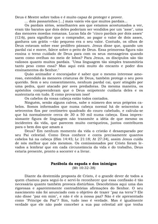 Deus é Mestre sobre todos e é muito capaz de proteger e prover.
      ... dois passarinhos [...] mais vaieis vós que muitos pardais...
      Os pardais sírios, semelhantes aos que estamos acostumados a ver,
eram tão baratos que dois deles poderiam ser vendidos por um "asse", uma
das menores moedas romanas. Lucas fala de "cinco pardais por dois asses"
(12:6), para significar que o comprador, ao pagar o valor de dois asses,
ganhava um grátis —tão pequeno era o seu valor. Contudo, os olhos de
Deus estavam sobre esse prolifero pássaro. Jesus disse que, quando um
pardal cai e morre, falece sobre o peito de Deus. Essa primorosa figura não
ensina o terno cuidado de Deus para com os seus mensageiros quando
saem como ovelhas no meio de lobos? Para Jesus, os discípulos são tão
valiosos quanto muitos pardais. "Uma linguagem tão simples transmitiria
tanto peso como essa? Mas aqui está muito do encanto e poder dos
ensinamentos do Senhor."
      Quão animador e encorajador é saber que o mesmo interesse amo-
roso, estendido às menores criaturas de Deus, também protege o seu povo
querido. Sem o seu consentimento, nenhum pardal cai, quer atingido por
uma pedra, quer atacado por aves predadoras. Da mesma maneira, os
apóstolos compreenderam que o Deus onipotente cuidaria deles e os
sustentaria em tudo. E como provaram isso!
      Os cabelos da vossa cabeça estão todos contados.
      Ninguém, senão alguns calvos, sabe o número dos seus próprios ca-
belos. Somos informados que numa cabeça normal há de seiscentos a
setecentos fios por centímetro quadrado do couro cabeludo, e calcula-se
que há normalmente cerca de 30 a 50 mil numa cabeça. Essa impres-
sionante figura de linguagem não transmite a idéia de que mesmo os
incidentes da vida, que parecem muito corriqueiros, juntos contribuem
para o bem dos que amam a
      Deus? Em nenhum momento da vida o cristão é desamparado por
seu Pai celestial. Como Deus conhece e conta precisamente quantos
cabelos há na cabeça (ISm 14:45; Lc 21:18; At 27:34), assim Jesus cuida
de nós melhor que nós mesmos. Os comissionados por Cristo foram le-
vados a lembrar que em cada circunstância da vida e do trabalho, Deus
estaria presente, pronto a socorrer e a livrar.


                    Parábola da espada e dos inimigos
                                 (Mt 10:32-38)

      Diante da destemida proposta de Cristo, é o grande dever de todos a
quem chamou para segui-lo e servi-lo reconhecer que essa confissão é tão
necessária quanto também provoca distúrbios. Descobrimos aqui uma das
rigorosas e aparentemente contraditórias afirmações do Senhor. O seu
nascimento não foi anunciado com o objetivo de trazer "paz na terra"? Ele
não disse "paz em mim", e não é ele a nossa paz? Não é ele apresentado
como "Príncipe da Paz"? Sim, tudo isso é verdade. Mas é igualmente
verdade que ele não pode conceber a sua paz celestial até que tenha
 