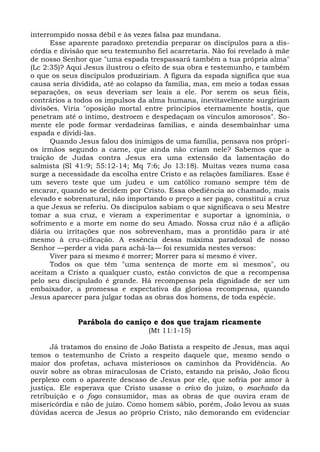 interrompido nossa débil e às vezes falsa paz mundana.
      Esse aparente paradoxo pretendia preparar os discípulos para a dis-
córdia e divisão que seu testemunho fiel acarretaria. Não foi revelado à mãe
de nosso Senhor que "uma espada trespassará também a tua própria alma"
(Lc 2:35)? Aqui Jesus ilustrou o efeito de sua obra e testemunho, e também
o que os seus discípulos produziriam. A figura da espada significa que sua
causa seria dividida, até ao colapso da família, mas, em meio a todas essas
separações, os seus deveriam ser leais a ele. Por serem os seus fiéis,
contrários a todos os impulsos da alma humana, inevitavelmente surgiriam
divisões. Viria "oposição mortal entre princípios eternamente hostis, que
penetram até o íntimo, destroem e despedaçam os vínculos amorosos". So-
mente ele pode formar verdadeiras famílias, e ainda desembainhar uma
espada e dividi-las.
      Quando Jesus falou dos inimigos de uma família, pensava nos própri-
os irmãos segundo a carne, que ainda não criam nele? Sabemos que a
traição de Judas contra Jesus era uma extensão da lamentação do
salmista (Sl 41:9; 55:12-14; Mq 7:6; Jo 13:18). Muitas vezes numa casa
surge a necessidade da escolha entre Cristo e as relações familiares. Esse é
um severo teste que um judeu e um católico romano sempre têm de
encarar, quando se decidem por Cristo. Essa obediência ao chamado, mais
elevado e sobrenatural, não importando o preço a ser pago, constitui a cruz
a que Jesus se referiu. Os discípulos sabiam o que significava o seu Mestre
tomar a sua cruz, e vieram a experimentar e suportar a ignomínia, o
sofrimento e a morte em nome do seu Amado. Nossa cruz não é a aflição
diária ou irritações que nos sobrevenham, mas a prontidão para ir até
mesmo à cru-cificação. A essência dessa máxima paradoxal de nosso
Senhor —perder a vida para achá-la— foi resumida nestes versos:
      Viver para si mesmo é morrer; Morrer para si mesmo é viver.
      Todos os que têm "uma sentença de morte em si mesmos", ou
aceitam a Cristo a qualquer custo, estão convictos de que a recompensa
pelo seu discipulado é grande. Há recompensa pela dignidade de ser um
embaixador, a promessa e expectativa da gloriosa recompensa, quando
Jesus aparecer para julgar todas as obras dos homens, de toda espécie.


             Parábola do caniço e dos que trajam ricamente
                                  (Mt 11:1-15)

      Já tratamos do ensino de João Batista a respeito de Jesus, mas aqui
temos o testemunho de Cristo a respeito daquele que, mesmo sendo o
maior dos profetas, achava misteriosos os caminhos da Providência. Ao
ouvir sobre as obras miraculosas de Cristo, estando na prisão, João ficou
perplexo com o aparente descaso de Jesus por ele, que sofria por amor à
justiça. Ele esperava que Cristo usasse o crivo do juízo, o machado da
retribuição e o fogo consumidor, mas as obras de que ouvira eram de
misericórdia e não de juízo. Como homem sábio, porém, João levou as suas
dúvidas acerca de Jesus ao próprio Cristo, não demorando em evidenciar
 