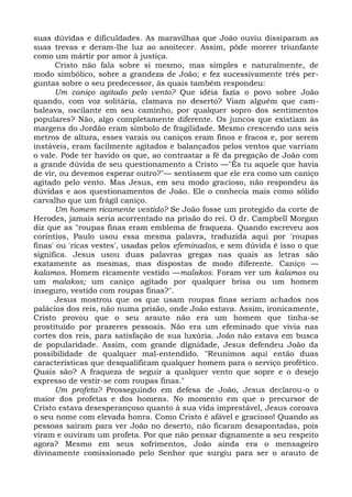 suas dúvidas e dificuldades. As maravilhas que João ouviu dissiparam as
suas trevas e deram-lhe luz ao anoitecer. Assim, pôde morrer triunfante
como um mártir por amor à justiça.
      Cristo não fala sobre si mesmo, mas simples e naturalmente, de
modo simbólico, sobre a grandeza de João; e fez sucessivamente três per-
guntas sobre o seu predecessor, às quais também respondeu:
      Um caniço agitado pelo vento? Que idéia fazia o povo sobre João
quando, com voz solitária, clamava no deserto? Viam alguém que cam-
baleava, oscilante em seu caminho, por qualquer sopro dos sentimentos
populares? Não, algo completamente diferente. Os juncos que existiam às
margens do Jordão eram símbolo de fragilidade. Mesmo crescendo uns seis
metros de altura, esses varais ou caniços eram finos e fracos e, por serem
instáveis, eram facilmente agitados e balançados pelos ventos que varriam
o vale. Pode ter havido os que, ao contrastar a fé da pregação de João com
a grande dúvida de seu questionamento a Cristo —"És tu aquele que havia
de vir, ou devemos esperar outro?"— sentissem que ele era como um caniço
agitado pelo vento. Mas Jesus, em seu modo gracioso, não respondeu às
dúvidas e aos questionamentos de João. Ele o conhecia mais como sólido
carvalho que um frágil caniço.
      Um homem ricamente vestido? Se João fosse um protegido da corte de
Herodes, jamais seria acorrentado na prisão do rei. O dr. Campbell Morgan
diz que as "roupas finas eram emblema de fraqueza. Quando escreveu aos
coríntios, Paulo usou essa mesma palavra, traduzida aqui por 'roupas
finas' ou 'ricas vestes', usadas pelos efeminados, e sem dúvida é isso o que
significa. Jesus usou duas palavras gregas nas quais as letras são
exatamente as mesmas, mas dispostas de modo diferente. Caniço —
kalamos. Homem ricamente vestido —malakos. Foram ver um kalamos ou
um malakos; um caniço agitado por qualquer brisa ou um homem
inseguro, vestido com roupas finas?".
      Jesus mostrou que os que usam roupas finas seriam achados nos
palácios dos reis, não numa prisão, onde João estava. Assim, ironicamente,
Cristo provou que o seu arauto não era um homem que tinha-se
prostituído por prazeres pessoais. Não era um efeminado que vivia nas
cortes dos reis, para satisfação de sua luxúria. João não estava em busca
de popularidade. Assim, com grande dignidade, Jesus defendeu João da
possibilidade de qualquer mal-entendido. "Reunimos aqui então duas
características que desqualificam qualquer homem para o serviço profético.
Quais são? A fraqueza de seguir a qualquer vento que sopre e o desejo
expresso de vestir-se com roupas finas."
      Um profeta? Prosseguindo em defesa de João, Jesus declarou-o o
maior dos profetas e dos homens. No momento em que o precursor de
Cristo estava desesperançoso quanto à sua vida imprestável, Jesus coroava
o seu nome com elevada honra. Como Cristo é afável e gracioso! Quando as
pessoas saíram para ver João no deserto, não ficaram desapontadas, pois
viram e ouviram um profeta. Por que não pensar dignamente a seu respeito
agora? Mesmo em seus sofrimentos, João ainda era o mensageiro
divinamente comissionado pelo Senhor que surgiu para ser o arauto de
 