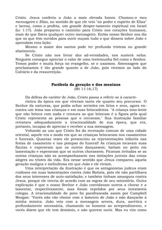 Cristo. Jesus conferiu a João a mais elevada honra. Chamou-o meu
mensageiro e Elias, no sentido de que ele veio "no poder e espírito de Elias"
e lavrou, como o profeta, um grande desper-tamento espiritual em Israel
(Lc 1:17). João preparou o caminho para Cristo nos corações humanos,
mais do que fizera qualquer outro mensageiro. Então nosso Senhor nos diz
que os que têm ouvidos para ouvir ouçam tudo o que dissera sobre João e
aprendam esta lição:
      Mesmo o maior dos santos pode ter profunda tristeza ou grande
abatimento.
      Se Cristo não nos livrar das ad-versidades, nos susterá nelas.
Ninguém consegue apreciar o valor de uma testemunha fiel como o Senhor.
Temos poder e muita força no evangelho, se o usarmos. Âmensagem que
proclamamos é tão grande quanto a de João, pois vivemos ao lado do
Calvário e da ressurreição.


                     Parábola da geração e dos meninos
                                  (Mt 11:16,17)

      Da defesa do caráter de João, Cristo passa a referir-se à caracte-
      rística da época em que viveram tanto ele quanto seu precursor. O
Senhor da natureza, que podia achar sermões em lírios e aves, agora en-
contra um tema nas crianças e em suas brincadeiras. "A criança inso-lente
que não brinca com nada e censura as que brincam é a figura pela qual
Cristo representa as pessoas que o cercavam." Sua ilustração familiar
retratava adequadamente a irracionalidade de sua época, que era,
portanto, incapaz de apreciar e receber a sua mensagem.
      Voltando ao uso que Cristo fez da recreação comum de uma cidade
oriental, aquele era o modo em que as crianças brincavam nos casamentos
e funerais. Quantas vezes ele presenciou as representações infantis nas
festas de casamento e nas pompas do funeral! As crianças tocavam suas
flautas e esperavam que os outros dançassem; batiam no peito em
lamentação e esperavam que os outros chorassem. Ficavam irritadas se as
outras crianças não as acompanhassem nas imitações juvenis das cenas
alegres ou tristes da vida. Era nesse sentido que Jesus comparou aquela
geração maligna e melindrosa em que João e ele viviam.
      Uma interpretação da ilustração é que os antagonistas judeus eram
ruidosos em suas lamentações contra João Batista, pois ele não partilhava
dos seus interesses de auto-satisfação; e também tinham amargura contra
Jesus, porque ele viveria de acordo com as regras de seu ministério. Outra
explicação é que o nosso Senhor e João convidavam outros a chorar e a
lamentar, respectivamente, mas foram repelidos por seus intratáveis
colegas. A irracionalidade do povo foi parafraseada assim por Campbell
Morgan: "Vocês não vão chorar com o lamento de João e não dançarão à
minha música. João veio com a mensagem severa, dura, ascética e
profundamente necessária, chamando os homens ao arrependimento, e
vocês dizem que ele tem demônio, e não querem ouvir. Mas eu vim como
 