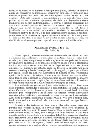 qualquer humano, e os homens dizem que sou glutão, bebedor de vinho e
amigo de cobradores de impostos e pecadores". Era uma geração que não
chorava o pranto de João, nem dançava quando Jesus tocava. Ou, ao
contrário, João não dançaria a sua música, e Jesus não choraria o seu
pranto. A áspera e severa repreensão de João era denunciada como
manifestações de um endemoninhado; a afetiva e jubilosa mensagem de
Jesus foi rejeitada, porque lhe faltava o tom ascético (Pv 27:7). Não é de
admirar que Jesus termine essa conversa dizendo: "A sabedoria é
justificada por suas ações". A sabedoria conhece "a necessidade do
verdadeiro motivo de chorai", e da real inspiração para dançar, e justifica-
se em seus métodos como são apresentados aos homens". Há uma grande
cooperação dos filhos da sabedoria em aceitar os dois lados da verdade, em
obediência ao chamado para o arrependimento e para a fé no Salvador.


                        Parábola da ovelha e da cova
                                  (Mt 12:10-13)

       Nesse capítulo, temos novamente a discussão sobre o sábado, em que
os fariseus constantemente se envolviam com Jesus. Mas ele tinha insi-
nuado que a letra de qualquer lei sobre ações externas pode ser às vezes
propriamente quebrada se for mantido o espírito da lei, e que a obediência
às leis superiores realçava as inferiores. Aqui vemos outra vez Jesus
entrando na sinagoga no sábado, onde os fariseus o aguardavam para
convencê-lo de que havia desrespeitado o dia sagrado, e que a penalidade
por aquela ofensa era a morte. A presença do homem da mão ressequida
ajudou os fariseus, pois sabiam muito bem que Jesus não poderia olhar
uma doença sem repreendê-la. Desejando uma análise completa do milagre
que ele operou e de suas complicações, recomenda-se ao leitor o livro deste
escritor All the miracles of the Bible [Todos os milagres da Bíblia].
       Respondendo às perguntas feitas pelos fariseus, ele replicou com
duas questões, destinadas a explicitar a desonestidade do tradicionalismo
deles. Constantemente, Jesus lançava-se contra a escravidão do tradicio-
nalismo, pois sobrepujava a lei de Deus. Os fariseus haviam amontoado
tradição sobre tradição, e escravizado o povo com cargas insuportáveis.
Apri-meira pergunta era direta e pessoal: "Qual de vós será o homem que,
tendo uma ovelha e, no sábado ela cair numa cova, não vai apanhá-la e
tirá-la de lá?".
       A maioria dos fariseus, se visse uma ovelha caída numa cova, não
pararia para resgatá-la, mas, se a ovelha fosse deles, seria resgatada. É
esse o centro da ilustração do nosso Senhor. "Qual de vocês, vendo uma de
suas ovelhas caída na cova, não a resgataria num sábado?" Como essa
questão expõe a incoerência e a hipocrisia deles! Que perguntas simples,
mas irrefutáveis Jesus fez! Cada fariseu, convencido pela pergunta, sabia
que, instintivamente, sem consultar a lei, desenredaria da cova a ovelha,
pois esse seria um ato legítimo, mesmo para os mais rígidos escribas.
Alguns achavam que a ovelha não deveria ser resgatada da cova enquanto
 