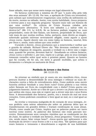 fosse sábado, mas que nesse meio-tempo era legal alimentá-la.
      Os fariseus conheciam a máxima do AT que "o justo olha pela vida
dos seus animais" (Pv 12:10). Por isso, a apelação de Cristo era irresistível,
pois sabiam que instintivamente resgatariam uma ovelha do sofrimento ou
da morte, mesmo no sábado. Assim, com muita habilidade, Jesus preparou
o terreno para a sua segunda pergunta: "Quanto mais vale um homem do
que uma ovelha?". Os críticos de Cristo ficaram calados pela
impressionante alternativa: "E lícito nos sábados [...] salvar vida ou
destruí-la?" (Mc 3:4; Lc 6:8,9). Se os fariseus podiam resgatar as suas
propriedades, como de fato faziam, um homem, propriedade de Deus, que
vale mais do que muitas ovelhas, tinha, portanto, mais direito ao resgate,
sobretudo quando estivesse severamente afligido, como aquele a quem
Jesus curou. Aquele doente não era como todos os homens, imortal, feito
por Deus e, assim, mais valioso que uma ovelha?
      Curando o doente, Jesus proclamou que a misericórdia é melhor que
a guarda do sábado. Richard Glover diz: "Não devemos combater os es-
crúpulos religiosos de ninguém, quando a verdade ou o dever não o exigir;
mas, quando for preciso, devemos fazê-lo". Desafiando os críticos fariseus,
Jesus curou o sofredor e, por isso, expôs-se a perigo, pois os seus inimigos
tomaram conselho sobre qual seria o próximo passo. Quanto ao homem
que foi curado, ele foi um, em meio à grande multidão, que achou o
livramento e a bênção no santuário de Deus.


                       Parábola da árvore e dos frutos
                                  (Mt 12:33-35)

      Ao retornar ao símbolo que já usara em seu manifesto ético, Jesus
procura ilustrar a desonestidade de seus inimigos e reforçar as suas de-
clarações contra a falta de entendimento deles. Como poderia uma mente
honesta atribuir bondade a uma fonte ruim? Como poderia a sua vitória
sobre Satanás ser fruto da cumplicidade com o diabo? Cristo queria um
julgamento honesto. Aceite-se o fato de que a árvore e os frutos são bons ou
que ambos são maus, mas não se espere que a árvore seja má e seus frutos
bons. A desonestidade dos fariseus, porém, era o tesouro do mal em seus
corações. Como poderiam considerar o bem igual ao mal, ou o mal igual ao
bem?
      Ao revelar a venenosa malignida-de do coração de seus inimigos, Je-
sus proferiu uma solene admoesta-ção sobre as palavras deles que se
transformaram em grandes delitos e trariam condenação às suas almas.
Frívola, como usada por Cristo, implica que as palavras podem ser tanto
nocivas como inúteis. As palavras dos fariseus não eram gracejos ino-
centes. Demonstravam seus corações réprobos que os condenarão no dia
do Juízo. Ao aplicar a verdade aos fariseus, Jesus perguntou: "Como podeis
vós, sendo maus, falar coisas boas?". Jesus queria que aplicassem a süa
ilustração da árvore e seus frutos a ele e a sua obra. "Ele apelava para que
esses homens o testassem e descobrissem o segredo de sua habilidade
 