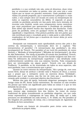 parábola e a sua verdade não são, como já dissemos, duas retas
    que se encontram em todos os pontos, mas sim uma reta e uma
    esfera que se tocam em grandes momentos. Cada parábola mate-
    rializa um grande propósito, que é notoriamente o principal e o mais
    nobre, e isso sempre deve ser levado em conta na interpretação de
    todos os aspectos secundários da Bíblia. O segundo vê pouco
    sentido na parábola; percebe em boa parte dela mera intenção de
    inventar uma história, sendo seus componentes meros conectivos
    que mais prejudicam que apresentam a finalidade da parábola.
    Este último tipo destrói muitas das riquezas das Escrituras. Cada
    parte da parábola, como em qualquer trecho da Bíblia, tem seu
    significado e importância. Uma pintura perfeita não tem partes que
    não contribuam para o resultado geral, e cada parte a vida brilha e
    resplandece de tal forma que a ausência da menor delas já seria
    uma deficiência.

      Desejando um tratamento mais aprofundado acerca dos prós e dos
contras da interpretação, o interessado deve ler o capítulo "The
interpretation of parables" ["A interpretação das parábolas"], da obra
incomparável de Trench, The parables of our Lord [As parábolas do nosso
Senhor], e "Methods of interpretation" ["Métodos de interpretação"], da obra
de Ada Habershon, The study of parables [O estudo das parábolas]. Trench,
referindo-se aos extremos acima, diz que tem havido exageros nos dois sen-
tidos."Os defensores da interpretação superficial e não detalhada estão
confortavelmente satisfeitos com sua máxima favorita. Toda comparação
deve ser interrompida em algum ponto". Trench cita um ditado de
Teofilacto: "A parábola, se for sustentada em todos os seus aspectos, não
será parábola, mas o acontecimento que a gerou".
      Quanto ao outro extremo da interpretação, "Há o perigo de, com uma
mente fértil, deixar de atribuir o devido valor à Palavra de Deus, a menos
que o prazer que o intérprete sente no exercício dessa "fertilidade",
admirada que é por tantos, não lhe tire de vista que a santificação do
coração pela verdade é o principal objetivo das Escrituras".
      Muitos dos pais da igreja, buscando alegorizar passagens tanto do
Antigo como do NT, foram muito extremistas. Se estavam ou não errados
em pensar que havia um significado para todas as coisas é o que se tem
debatido há séculos.
      Agostinho é um exemplo notável dos que espremiam as parábolas
para ensinar algo totalmente fora dos limites. Ao tratar do ensino
tradicional da igreja (considerando as parábolas alegorias, em que cada
termo representava o criptograma de uma idéia, de modo que o todo
precisava ser decodificado em cada termo), C. H. Dodd, em The parables of
the kingdom [As parábolas do reino], cita a interpretação de Agostinho da
Parábola do bom samaritano:

          Descia um homem de Jerusalém para Jerico seria uma
    referência ao próprio Adão;
 