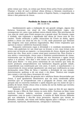 pelas coisas que viam, as coisas que foram feitas pelos frutos produzidos."
Chamar o bem de mal e atribuir obras divinas a Satanás constituem o
pecado imperdoável, a blasfêmia contra o Espírito Santo, o inspirador das
obras e das palavras de Jesus.


                       Parábola de Jonas e da rainha
                                 (Mt 12:38-42)

      Imediatamente após a realização de um grande milagre, alguns dos
fariseus buscavam um sinal do céu. Espiritualmente cegos, não
conseguiram ver, pois o que pediam estava diante deles. Não precisavam de
Luz, mas de visão, pois Cristo mesmo era o grande sinal. No entanto, cegos
à verdade, não captaram o significado das obras de Jesus nem de seu
caráter. Tendo atribuído o poder miraculoso de Cristo ao diabo, agora
pedem a Jesus um sinal do céu (Lc 11:16), onde pensavam que Satanás
não chegaria com suas práticas enganadoras. Mas Cristo respondeu que
apenas os maus e adúlteros buscavam sinais.
      Enquanto estivessem cegos à divindade e à condição messiânica de
Cristo, não poderiam ter um sinal que os levasse a crer, mas teriam uma
prova que os levaria ao espanto —a ressurreição de Jesus, depois que fosse
morto por eles. Esse seria o maior sinal para convencê-los. Para ilustrar a
sua morte e ressurreição, Jesus usou o histórico acontecimento de Jonas,
testemunho que os fariseus já tinham em sua literatura e agora Jesus
aplica a si mesmo. Três dias e três noites no ventre do grande peixe foi
sinal para Nínive —e essa prova misteriosa de um homem que volta da
morte produziu arrependimento nos habitantes daquela grande cidade,
suspendendo sua condenação por cem anos. A morte, o sepultamento e a
ressurreição de Jesus seriam igualmente um sinal que confirmaria as suas
declarações como Filho de Deus e também a divindade de sua missão.
Anteriormente, pediram a ele um sinal, e ele disse: "Destruí este templo
[seu corpo], e em três dias o levantarei de novo".
      As principais falhas da geração má e adúltera foram denunciadas por
Jesus, o qual igualmente demonstrou que ela seria condenada pelos
ninivitas que se arrependeram com a pregação de Jonas; mas aquela
geração não se convertia mediante o apelo daquele que era maior do que o
profeta de Israel. Então Jesus citou a rainha do sul da Arábia que investiu
muito para ver e ouvir
      Salomão. Ali estavam aqueles fariseus, cegos ao fato de que alguém
maior do que o filho de Davi estava no meio deles. Ouviram-no falar como
nenhum homem; todavia, ouviram somente para captar algumas
expressões, com as quais o matariam. A rainha de Sabá louvou Salomão
por sua sabedoria e deu-lhe ricos presentes. Aqueles que vieram ao
Salvador, contudo, não viram nele beleza alguma para o desejar, e o des-
prezaram, rejeitaram, desdenharam, ultrajaram e mataram.
 