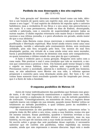 Parábola da casa desocupada e dos oito espíritos
                                  (Mt 12:43-45)

      Por "esta geração má" devemos entender Israel como um todo, idên-
tico a um homem de quem saíra um espírito mal, sem que a bondade "to-
masse o seu lugar". "O mal espírito da idolatria foi expulso após o cativeiro
babilônico; mas a verdadeira fé em Deus e o seu amor não preencheram o
seu vazio. E a casa permaneceu, desde os dias de Esdras, desocupada,
varrida e adornada, com o conceito de superioridade perante todas as
outras nações. O diabo expulso retornaria com maior força e invadiria com
sucesso a sua última moradia, e o povo afundaria em pecado, ainda maior
do que a sua idolatria."
      Tanto João Batista como Jesus exerceram o ministério de limpeza,
purificação e libertação espiritual. Mas Israel ainda estava como uma casa
desocupada, varrida e adornada pelo ensinamento divino, sem nenhuma
utilidade, pois não fora ocupada pelo bem. Um mestre do mal fora
desalojado; porém, em virtude de a casa ainda estar sem novo morador,
havia a possibilidade do retorno do demônio com mais sete companheiros,
os quais tornariam o último estado da casa pior do que o primeiro.
      A lição é evidente para a nossa geração. Ninguém será salvo com a
casa vazia. Não praticar o mal é uma condição que não se manterá, a me-
nos que comecemos a praticar o bem. Um homem pode tentar limpar a vida
e expelir os maus hábitos, mas reforma sem regeneração é inútil.
Precisamos varrer a sociedade, adorná-la e melhorar o perfil dos homens;
mas, se não admitirem novo Mestre em sua vida, a reforma apenas
preparará o caminho para uma desolação ainda pior. Ser bom e fa-' zer
coisas boas somente trará resultado quando isso for inspirado por Jesus,
que é a fonte de toda a bondade.


                    O esquema parabólico de Mateus 13

      Antes de tratar individualmente das parábolas que formam esse gran-
de texto, é de vital importância examinarmos o capítulo como um todo,
visto que contém a explicação de Cristo sobre o uso do método parabólico
de instrução. "Cronologicamente, no ministério de Jesus, o registro desse
capítulo marca um estágio em sua missão, quando nosso Senhor voltou-se
totalmente ao método parabólico, o qual utilizou junto às multidões e
empregou aos seus discípulos."
      Ao examinarmos as oito parábolas do capítulo, acharemos nelas "a
própria visão do Rei sobre o seu reino, como a sua história, numa era que
ele mesmo iniciara. Essas parábolas, quadros e histórias revelam a sua
visão do reino, não em seu sentido eterno e permanente, mas na sua
história, na era que ele iniciara com a sua vinda ao mundo". Como muito já
foi escrito sobre o grupo das sete parábolas desse capítulo, é necessário
salientar que ele contém oito parábolas, todas expedidas na mesma
ocasião, ainda que não expressem o mesmo discurso. Aqui está o modo
 