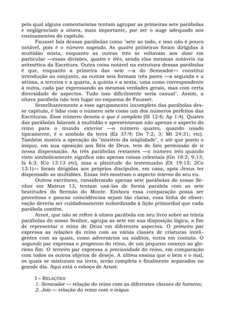 pelo qual alguns comentaristas tentam agrupar as primeiras sete parábolas
e negligenciam a oitava, mais importante, por ser o auge adequado aos
ensinamentos do capítulo.
      Fausset fala dessas parábolas como "sete ao todo, e isso não é pouco
notável, pois é o número sagrado. As quatro primeiras foram dirigidas à
multidão mista, enquanto as outras três se voltavam aos doze em
particular —essas divisões, quatro e três, sendo elas mesmas notáveis na
aritmética da Escritura. Outra coisa notável na estrutura dessas parábolas
é que, enquanto a primeira das sete —a do Semeador— constitui
introdução ao conjunto, as outras seis formam três pares —a segunda e a
sétima, a terceira e a quarta, a quinta e a sexta, uma como correspondente
à outra, cada par expressando as mesmas verdades gerais, mas com certa
diversidade de aspectos. Tudo isso dificilmente seria casual". Assim, a
oitava parábola não tem lugar no esquema de Fausset.
      Semelhantemente a esse agrupamento incompleto das parábolas des-
se capítulo, é lidar com o número sete como um dos números perfeitos das
Escrituras. Esse número denota o que é completo (SI 12:6; Ap 1:4). Quatro
das parábolas falavam à multidão e apresentavam não apenas o aspecto do
reino para o mundo exterior —o número quatro, quando usado
tipicamente, é o símbolo da terra (Ez 37:9; Dn 7:2, 3; Mt 24:31; etc).
Também mostra a operação do "mistério da iniqüidade", e até que ponto o
iníquo, em sua oposição aos fiéis de Deus, tem de fato permissão de ir
nessa dispensação. As três parábolas restantes —o número três quando
visto simbolicamente significa não apenas coisas celestiais (Gn 18:2, 9,13;
Is 6:3; ICo 13:13 etc), mas a plenitude do testemunho (Dt 19:15; 2Co
13:1)— foram dirigidas aos próprios discípulos, em casa, após Jesus ter
dispensado as multidões. Essas três mostram o aspecto interno do seu eu.
      Outros escritores, considerando apenas sete parábolas do nosso Se-
nhor em Mateus 13, tentam usá-las de forma paralela com as sete
beatitudes do Sermão do Monte. Embora essa comparação possa ser
proveitosa e poucas coincidências sejam tão claras, essa linha de obser-
vação deveria ser cuidadosamente subordinada à lição primordial que cada
parábola contém.
      Arnot, que não se refere à oitava parábola em seu livro sobre as trinta
parábolas do nosso Senhor, agrupa as sete em sua disposição lógica, a fim
de representar o reino de Deus em diferentes aspectos. O primeiro par
expressa as relações do reino com as várias classes de criaturas inteli-
gentes com as quais, como adversários ou súditos, entra em contato. O
segundo par expressa o progresso do reino, de um pequeno começo ao glo-
rioso fim. O terceiro par expressa a preciosidade do reino, em comparação
com todos os outros objetos de desejo. A última ensina que o bem e o mal,
os quais se misturam na terra, serão completa e finalmente separados no
grande dia. Aqui está o esboço de Arnot:

     I – RELAÇÕES
     1. Semeador — relação do reino com as diferentes classes de homens;
     2. Joio — relação do reino com o iníquo.
 