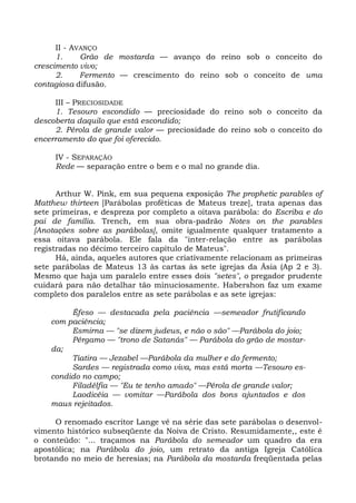 II - AVANÇO
      1.     Grão de mostarda — avanço do reino sob o conceito do
crescimento vivo;
      2.     Fermento — crescimento do reino sob o conceito de uma
contagiosa difusão.

     III – PRECIOSIDADE
     1. Tesouro escondido — preciosidade do reino sob o conceito da
descoberta daquilo que está escondido;
     2. Pérola de grande valor — preciosidade do reino sob o conceito do
encerramento do que foi oferecido.

     IV - SEPARAÇÃO
     Rede — separação entre o bem e o mal no grande dia.


      Arthur W. Pink, em sua pequena exposição The prophetic parables of
Matthew thirteen [Parábolas proféticas de Mateus treze], trata apenas das
sete primeiras, e despreza por completo a oitava parábola: do Escriba e do
pai de família. Trench, em sua obra-padrão Notes on the parables
[Anotações sobre as parábolas], omite igualmente qualquer tratamento a
essa oitava parábola. Ele fala da "inter-relação entre as parábolas
registradas no décimo terceiro capítulo de Mateus".
      Há, ainda, aqueles autores que criativamente relacionam as primeiras
sete parábolas de Mateus 13 às cartas às sete igrejas da Ásia (Ap 2 e 3).
Mesmo que haja um paralelo entre esses dois "setes", o pregador prudente
cuidará para não detalhar tão minuciosamente. Habershon faz um exame
completo dos paralelos entre as sete parábolas e as sete igrejas:

         Êfeso — destacada pela paciência —semeador frutificando
    com paciência;
         Esmirna — "se dizem judeus, e não o são" —Parábola do joio;
         Pérgamo — "trono de Satanás" — Parábola do grão de mostar-
    da;
         Tiatira — Jezabel —Parábola da mulher e do fermento;
         Sardes — registrada como viva, mas está morta —Tesouro es-
    condido no campo;
         Filadélfia — "Eu te tenho amado" —Pérola de grande valor;
         Laodicéia — vomitar —Parábola dos bons ajuntados e dos
    maus rejeitados.

     O renomado escritor Lange vê na série das sete parábolas o desenvol-
vimento histórico subseqüente da Noiva de Cristo. Resumidamente,, este é
o conteúdo: "... traçamos na Parábola do semeador um quadro da era
apostólica; na Parábola do joio, um retrato da antiga Igreja Católica
brotando no meio de heresias; na Parábola da mostarda freqüentada pelas
 